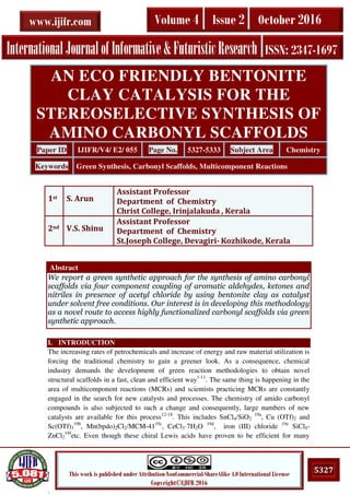 .
5327This work is published under Attribution-NonCommercial-ShareAlike 4.0 International License
Copyright©IJIFR 2016
InternationalJournalofInformative&FuturisticResearch ISSN: 2347-1697
Volume 4 Issue 2 October 2016www.ijifr.com
Abstract
We report a green synthetic approach for the synthesis of amino carbonyl
scaffolds via four component coupling of aromatic aldehydes, ketones and
nitriles in presence of acetyl chloride by using bentonite clay as catalyst
under solvent free conditions. Our interest is in developing this methodology
as a novel route to access highly functionalized carbonyl scaffolds via green
synthetic approach.
I. INTRODUCTION
The increasing rates of petrochemicals and increase of energy and raw material utilization is
forcing the traditional chemistry to gain a greener look. As a consequence, chemical
industry demands the development of green reaction methodologies to obtain novel
structural scaffolds in a fast, clean and efficient way1-11
. The same thing is happening in the
area of multicomponent reactions (MCRs) and scientists practicing MCRs are constantly
engaged in the search for new catalysts and processes. The chemistry of amido carbonyl
compounds is also subjected to such a change and consequently, large numbers of new
catalysts are available for this process12-18
. This includes SnCl4/SiO2
19a
, Cu (OTf)2 and
Sc(OTf)3
19b
, Mn(bpdo)2Cl2/MCM-4119c
, CeCl3·7H2O 19d
, iron (III) chloride 19e
SiCl4-
ZnCl2
19f
etc. Even though these chiral Lewis acids have proven to be efficient for many
AN ECO FRIENDLY BENTONITE
CLAY CATALYSIS FOR THE
STEREOSELECTIVE SYNTHESIS OF
AMINO CARBONYL SCAFFOLDS
Paper ID IJIFR/V4/ E2/ 055 Page No. 5327-5333 Subject Area Chemistry
Keywords Green Synthesis, Carbonyl Scaffolds, Multicomponent Reactions
1st S. Arun
Assistant Professor
Department of Chemistry
Christ College, Irinjalakuda , Kerala
2nd V.S. Shinu
Assistant Professor
Department of Chemistry
St.Joseph College, Devagiri- Kozhikode, Kerala
 