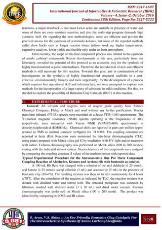 5328
ISSN: 2347-1697
International Journal of Informative & Futuristic Research (IJIFR)
Volume - 4, Issue -2, October 2016
Continuous 38th Edition, Page No: 5327-5333
S. Arun, V.S. Shinu :: An Eco Friendly Bentonite Clay Catalysis For
The Stereoselective Synthesis Of Amino Carbonyl Scaffolds
reactions, a major drawback is that most Lewis acids are unstable in presence of water and
some of them are even moisture sensitive and also the multi-step program demands high
synthetic skill. On regarding the new methodologies, some are efficient and provide the
practical means for the synthesis of acetamido ketones, but some of the reported methods
suffer draw backs such as longer reaction times, tedious work up, higher temperatures,
expensive catalysts, lower yields and feasible only under an inert atmosphere.
Until recently, the scope of this four component process was limited to the synthesis
of amido carbonyl compounds. Recent developments in this area, particularly from our
laboratory, revealed the potential of this protocol as an economic way for the synthesis of
highly functionalized organic intermediates. Therefore, the introduction of new and efficient
methods is still necessary for this reaction. Towards this goal, and in continuation of our
investigations on the synthesis of highly functionalized structural scaffolds in a cost-
effective, environmentally friendly and more importantly, for the development of a process
which requires less operational skill and infrastructure, we were prompted to explore new
methods for the incorporation of a large variety of substrates in mild conditions. For this, we
decided to explore the possibility of Bentonite Clay Catalysis (BCC) in this reaction.
II. EXPERIMENTAL PROCEDURE
General: All solvents and reagents were of reagent grade quality from Aldrich
Chemical Company, Fluka, or Merck and used without any further purification. Fourier
transform infrared (FT-IR) spectra were recorded on a Jasco FTIR-4100 spectrometer. The
1
H-nuclear magnetic resonance (NMR) spectra operating at the frequencies of 400,
respectively, were measured with Varian NMR (VNMRS-400) spectrometer in
dimethylsulphoxide-d (DMSO-d6). Chemical shifts are reported in parts per million (ppm)
relative to TMS as internal standard (d=0ppm) for 1
H NMR. The coupling constants are
reported in hertz (Hz). Reactions were monitored by thin-layer chromatography (TLC)
using plates prepared with Merck silica gel G by irradiation with UV light and/or treatment
with iodine. Column chromatography was performed on Merck silica (100 to 200 meshes)
eluting with the indicated solvent system. Stereochemistry of the compounds were assigned
by comparing the coupling constant (J value) of the methine proton with reported data.
Typical Experimental Procedure for the Stereoselective One Pot Three Component
Coupling Reaction of Aldehydes, Ketones and Acetonitrile with bentonite as catalyst.
A 100 mL Rb flask was charged with a solution of the aryl aldehyde (1.25 mmol),
aryl ketone (1.25 mmol), acetyl chloride (3 mL) and acetonitrile (5 mL) in the presence of
bentonite clay (10wt%). The resulting mixture was then set to stirr continuously for 4 hours
at700
C. After the completion of the reaction as indicated by TLC, the reaction mixture was
diluted with distilled water and stirred well. The obtained precipitate was collected by
filtration, washed with distilled water (3 x 20 mL) and dried under vacuum. Column
chromatography was performed on Merck silica (100 to 200 mesh) . The product was
identified by comparing its NMR and IR values.
 