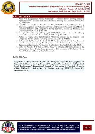 5227
ISSN: 2347-1697
International Journal of Informative & Futuristic Research (IJIFR)
Volume - 4, Issue -2, October 2016
Continuous 38th Edition, Page No: 5223-5227
Dr.K.Vidyakala, J.Divyabharathi :: A Study On Impact Of
Demographic And Psycho-Social Factors On Impulsive And
Compulsive Buying Behavior In Organized Retail Environment
VIII. REFERENCES
[1] Anant Jyoti Badgaiyana,n, Anshul Vermab,(2014) “Intrinsic factors affecting impulsive
buying behaviour—Evidence from India”, Journal of Retailing and Consumer Services, Vol.
21, Pp.537-549.
[2] Moin Ahmed Moon , Hassan Rasool, Saman Attiq (2015) “Personality and Irregular Buying
Behavior: Adaptation and Validation of Core Self Evaluation Personality Trait Model in
Consumer Impulsive and Compulsive Buying Behavior”, Journal of Marketing and
Consumer Research,Vol.15 Pp.121-131.
[3] Shuang Li, Alexander Unger, Chongzeng Bi (2014), “Different facets of compulsive buying
among Chinese students”, J Behav Addict, Vol.3 Iss.4, Pp.238–245.
[4] Richard L. Flight, Jarrod Scherle (2013) “Shopping Context and the Impulsive and
Compulsive Buyer”, Atlantic Marketing Journal, Vol. 2: Iss. 2, Pp.54-69.
[5] Callesen, M. B., Weintraub, D., Damholdt, M. F., & Møller, A. (2014). “Impulsive and
compulsive behaviors among Danish patients with Parkinson's disease: Prevalence,
depression, and personality. Parkinsonism & related disorders”,Vol. 20, Iss.1, Pp. 22-26.
[6] Defty, M., Xiao, S. H. & Iyer, G. (2013, May), The Influence of Buyer Attitudes on the
Organization’s Green Buying Paper presented at 2013 Academy of Marketing Science
Annual Conference, Monterey Bay, California.US
To Cite This Paper
[1]
[2]
Vidyakala, K., Divyabharathi, J. (2016): “A Study On Impact Of Demographic And
Psycho-Social Factors On Impulsive And Compulsive Buying Behavior In Organized
Retail Environment” International Journal of Informative & Futuristic Research
(ISSN: 2347-1697 ), Vol. 4 No. (2), October 2016, pp. 5223-5227, Paper ID:
IJIFR/V4/E2/038.
 