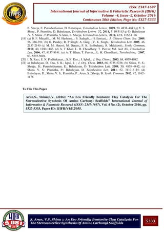5333
ISSN: 2347-1697
International Journal of Informative & Futuristic Research (IJIFR)
Volume - 4, Issue -2, October 2016
Continuous 38th Edition, Page No: 5327-5333
S. Arun, V.S. Shinu :: An Eco Friendly Bentonite Clay Catalysis For
The Stereoselective Synthesis Of Amino Carbonyl Scaffolds
B. Sheeja, E. Purushothaman, D. Bahulayan, Tetrahedron Letters, 2009, 50, 4838–4843 p) V. S.
Shinu , P. Pramitha, D. Bahulayan, Tetrahedron Letters 52, 2011, 3110-3115 q) D. Bahulayan
,V. S. Shinu , P.Pramitha, S.Arun, B. Sheeja, Tetrahedron Letters, 2012, 42:8, 1162-1176
[19] (a) B. F. Mirjalili,.; M. M. Hashemi,.; B. Sadeghi,.; H. Emtiazi,.; J. Chinese Chem. Soc. 2009,
56, 386-391; (b) G. Pandey; R. P Singh; A. Garg ; V. K. Singh,; Tetrahedron Lett. 2005, 46,
2137-2140 (c) M. M. Heravi; M. Daraie,; F. K. Behbahani,; R. Malakooti.; Synth. Commun,
2010, 40, 1180-1186. (d) A. T Khan; L. H. Choudhary; T. Parvin; Md. Asif Ali, Tetarhedron
Lett. 2006, 47, 8137-8141. (e) A. T. Khan; T. Parvin,.; L. H. Choudhari.; Tetrahedron,; 2007,
63, 5593-5601.
[20] I. N. Rao,; E. N. Prabhakaran,.; S. K. Das,.; J. Iqbal,.; J. Org. Chem.; 2003, 68, 4079-4082.
[21] a) Bahulayan, D.; Das, S. K.; Iqbal, J. ; J. Org. Chem. 2003, 68, 5735-5738; (b) Shinu, V. S.;
Sheeja, B.; Purushothaman, E.; Bahulayan, D. Tetrahedron Lett. 2009, 50, 4838–4842; (c)
Shinu, V. S.; Pramitha, P.; Bahulayan, D. Tetrahedron Lett. 2011, 52, 3110–3115; (d)
Bahulayan, D.; Shinu, V. S.; Pramitha, P.; Arun, S.; Sheeja, B. Synth. Commun. 2012, 42, 1162–
1176
To Cite This Paper
[1]Arun,S., Shinu,S.V. (2016): “An Eco Friendly Bentonite Clay Catalysis For The
Stereoselective Synthesis Of Amino Carbonyl Scaffolds” International Journal of
Informative & Futuristic Research (ISSN: 2347-1697), Vol. 4 No. (2), October 2016, pp.
5327-5333, Paper ID: IJIFR/V4/E2/055.
 