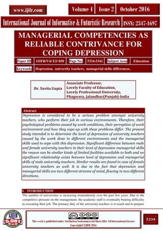 .
5334This work is published under Attribution-NonCommercial-ShareAlike 4.0 International License
Copyright©IJIFR 2016
InternationalJournalofInformative&FuturisticResearch ISSN: 2347-1697
Volume 4 Issue 2 October 2016www.ijifr.com
Abstract
Depression is considered to be a serious problem amongst university
teachers, who perform their job in various environments. Therefore, their
psychological problems caused by work conditions, their perception of work
environment and how they cope-up with these problems differ. The present
study intended is to determine the level of depression of university teachers
caused by the work done in different environments and the managerial
skills used to cope with this depression. Significant difference between male
and female university teachers in their level of depression managerial skills
the reason can be similar kinds of limited facilities available to both and no
significant relationship exists between level of depression and managerial
skills of male university teachers. Similar results are found in case of female
university teachers as well. It is due to the fact that depression and
managerial skills are two different streams of mind, flowing in two different
directions.
I. INTRODUCTION
The number of universities is increasing tremendously over the past few years. Due to the
competitive pressure on the management, the academic staff is eventually bearing difficulty
in executing their job. The primary duty of the university teachers is to teach and to prepare
MANAGERIAL COMPETENCIES AS
RELIABLE CONTRIVANCE FOR
COPING DEPRESSION
Paper ID IJIFR/V4/ E2/ 058 Page No. 5334-5342 Subject Area Education
Keywords Depression, university teachers, managerial skills differences,
Dr. Savita Gupta
Associate Professor,
Lovely Faculty of Education,
Lovely Professional University,
Phagwara, Jalandhar(Punjab)-India
 