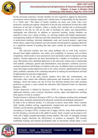 5335
ISSN: 2347-1697
International Journal of Informative & Futuristic Research (IJIFR)
Volume - 4, Issue -2, October 2016
Continuous 38th Edition, Page No: 5334-5342
Dr.Savita Gupta :: Managerial Competencies As Reliable
Contrivance For Coping Depression
for the classroom experience .Faculty members are also expected to support an educational
environment which stimulates inquiry and a shared sense of responsibility for the education
of a "whole man". The duties of faculty members are many and varied. Like every
profession, teaching job requires satisfaction in the job and commitment towards this noble
profession on the part of teachers. Unless a teacher feels satisfied and is professionally
committed in his job, he will not be able to discharge his duties and responsibilities
intelligently and effectively. In addition to classroom teaching, faculty members are
expected to carry out a variety of duties, viz. advising students and student organizations;
accompanying students on field trips and other educational excursions, including attendance
in professional meetings; directing independent study and research projects: supervising
honors theses; supervising academic year and summer research projects; engaging otherwise
in a significant amount of teaching that takes place outside the usual boundaries of the
classroom.
The university teachers also face many problems due to work load, excessive
pressure from higher authorities, low salary, non availability of resources and cut throat
competition, which results in non satisfaction of job and finally results in depression among
teachers. Teacher depression has been documented by a number of researchers over the
years. Researchers have identified depression in the university setting such as relationship
with students, colleagues, parents and administrators, time pressures, workload, excessive
societal expectations and feelings of isolation in the class. In addition, there are professional
issues that impact teacher depression such as low salary concerns, departmental and college
policy problems, demands from continuing education or training for recertification and lack
of opportunities for part time employment.
Depression is one of the many reasons teachers leave their job. Unfortunately, our
universities often cannot find sufficient replacements and frequently face severe teacher
shortages. Across the nation, one out of every five full-time teachers leave their teaching
profession to pursue a career outside the education field (National Center for Education
Statistics, 1998).
Teacher depression is defined by Kyriacou (1987) as “the experience by a teacher of
unpleasant emotions, such as tension, frustration, anxiety, anger, and depression, resulting
from aspects of work as a teacher”
Teacher burnout is defined by Kyriacou (1987) as “the syndrome resulting from prolonged
teacher stress, primarily characterized by physical, emotional and attitudinal exhaustion”.
In order to be an effective teacher, it is necessary to posses many skills. These common
skills include problem solving, organizational, interpersonal and communication skills.
Teachers can do miracles and shape the destiny of children.
According to Lavingia (1979), a teacher who is happy with his work, finds satisfaction in
his life and plays a pivotal role in the uplift of society. Such a teacher can do justice to his
work and is highly accepted personality among students. The styles of managing learning
situations largely determine the effectiveness of teachers as managers. The recently
established teaching and learning development units in universities should adopt a more
 