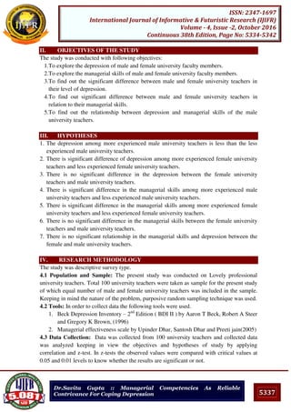 5337
ISSN: 2347-1697
International Journal of Informative & Futuristic Research (IJIFR)
Volume - 4, Issue -2, October 2016
Continuous 38th Edition, Page No: 5334-5342
Dr.Savita Gupta :: Managerial Competencies As Reliable
Contrivance For Coping Depression
II. OBJECTIVES OF THE STUDY
The study was conducted with following objectives:
1.To explore the depression of male and female university faculty members.
2.To explore the managerial skills of male and female university faculty members.
3.To find out the significant difference between male and female university teachers in
their level of depression.
4.To find out significant difference between male and female university teachers in
relation to their managerial skills.
5.To find out the relationship between depression and managerial skills of the male
university teachers.
III. HYPOTHESES
1. The depression among more experienced male university teachers is less than the less
experienced male university teachers.
2. There is significant difference of depression among more experienced female university
teachers and less experienced female university teachers.
3. There is no significant difference in the depression between the female university
teachers and male university teachers.
4. There is significant difference in the managerial skills among more experienced male
university teachers and less experienced male university teachers.
5. There is significant difference in the managerial skills among more experienced female
university teachers and less experienced female university teachers.
6. There is no significant difference in the managerial skills between the female university
teachers and male university teachers.
7. There is no significant relationship in the managerial skills and depression between the
female and male university teachers.
IV. RESEARCH METHODOLOGY
The study was descriptive survey type.
4.1 Population and Sample: The present study was conducted on Lovely professional
university teachers. Total 100 university teachers were taken as sample for the present study
of which equal number of male and female university teachers was included in the sample.
Keeping in mind the nature of the problem, purposive random sampling technique was used.
4.2 Tools: In order to collect data the following tools were used.
1. Beck Depression Inventory – 2nd
Edition ( BDI II ) by Aaron T Beck, Robert A Steer
and Gregory K Brown, (1996)
2. Managerial effectiveness scale by Upinder Dhar, Santosh Dhar and Preeti jain(2005)
4.3 Data Collection: Data was collected from 100 university teachers and collected data
was analyzed keeping in view the objectives and hypotheses of study by applying
correlation and z-test. In z-tests the observed values were compared with critical values at
0.05 and 0.01 levels to know whether the results are significant or not.
 