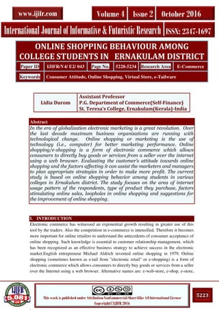 .
5223This work is published under Attribution-NonCommercial-ShareAlike 4.0 International License
Copyright©IJIFR 2016
InternationalJournalofInformative&FuturisticResearch ISSN: 2347-1697
Volume 4 Issue 2 October 2016www.ijifr.com
Abstract
In the era of globalization electronic marketing is a great revolution. Over
the last decade maximum business organizations are running with
technological change. Online shopping or marketing is the use of
technology (i.e., computer) for better marketing performance. Online
shopping/e-shopping is a form of electronic commerce which allows
consumers to directly buy goods or services from a seller over the internet
using a web browser. Evaluating the customer’s attitude towards online
shopping and the factors affecting it can assist the marketers and managers
to plan appropriate strategies in order to make more profit. The current
study is based on online shopping behavior among students in various
colleges in Ernakulum district. The study focuses on the area of internet
usage pattern of the respondents, type of product they purchase, factors
stimulating online sales, loopholes in online shopping and suggestions for
the improvement of online shopping.
I. INTRODUCTION
Electronic commerce has witnessed an exponential growth resulting in greater use of this
tool by the traders. Also the competition in e-commerce is intensified. Therefore it becomes
more important for online retailers to understand the antecedents of consumer acceptance of
online shopping. Such knowledge is essential to customer relationship management, which
has been recognized as an effective business strategy to achieve success in the electronic
market.English entrepreneur Michael Aldrich invented online shopping in 1979. Online
shopping (sometimes known as e-tail from "electronic retail" or e-shopping) is a form of
electronic commerce which allows consumers to directly buy goods or services from a seller
over the Internet using a web browser. Alternative names are: e-web-store, e-shop, e-store,
ONLINE SHOPPING BEHAVIOUR AMONG
COLLEGE STUDENTS IN ERNAKULAM DISTRICT
Paper ID IJIFR/V4/ E2/ 043 Page No. 5228-5234 Research Area E-Commerce
Keywords Consumer Attitude, Online Shopping, Virtual Store, e-Tailware
Lidia Durom
Assistant Professor
P.G. Department of Commerce(Self-Finance)
St. Teresa’s College, Ernakulam(Kerala)-India
 