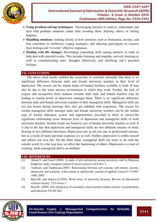 5341
ISSN: 2347-1697
International Journal of Informative & Futuristic Research (IJIFR)
Volume - 4, Issue -2, October 2016
Continuous 38th Edition, Page No: 5334-5342
Dr.Savita Gupta :: Managerial Competencies As Reliable
Contrivance For Coping Depression
 Using problem-solving techniques: Encouraging teachers to analyze, understand, and
deal with problem situations rather than avoiding them, blaming others, or feeling
helpless.
 Handling emotions: looking closely at how emotions such as frustration, anxiety, and
fear contribute to ineffective coping strategies; and allowing participants to reassess
their feelings and “re-write” effective responses.
 Dealing with life changes: Developing counseling skills among teachers in order to
help deal with stressful events. This includes listening and empathy; actively listening as
well as communicating ones’ thoughts effectively; and clarifying one’s personal
feelings.
VII. CONCLUSION
The above cited results enabled the researcher to conclude rationally that there is no
significant difference between male and female university teachers in their level of
depression. The reason can be similar kinds of limited facilities available to both. It may
also be due to the same adverse environment in which they work. Further, the lack of
respect and recognition from students towards both male and female teachers may be
leading to similar levels of depression amongst them. There is no significant difference
between male and female university teachers in their managerial skills. Managerial skills are
not just honed during learning; they also get imbibed with experience. The reason for
similar managerial skills amongst male and female university teachers can be the similar
type of formal education system and opportunities provided to them in service.No
significant relationship exists between level of depression and managerial skills of male
university teachers. Similar results are found in case of female university teachers as well. It
is due to the fact that depression and managerial skills are two different streams of mind,
flowing in two different directions. Depression sets in not just due to professional reasons,
but as a result of many personal experien ces as well. Further, depression is within oneself
and affects our own life. On the other hand, managerial skills are more to do with the
outside world. It is the way how we affect the functioning of others. Depression is a state of
working, while managerial skill is an attribute.
VIII. REFERENCES
[1] Ahsan,N. and Gun,F.(2009). A study of job satisfaction among university staff in Malaysia
Empirical study, european journal of social sciences-vol 8 Nov 1.
[2] Asthtiani, and Tarkhorani,(2007). Relationship between self concept, self esteem, anxiety,
depression and academic achievement in adolescents, journal of applied sciences7 (7):995-
1000, 2007.
[3] Balci,M. and Ankara,A.(1994). Work stress of university lecturers, Review of educational
sciences faculty, 27(1) Issue 1.
[4] Basu,R. (2009). Job satisfaction of secondary school teachers,Indian journal of psychometry
and education Vol 40 1&2.
 