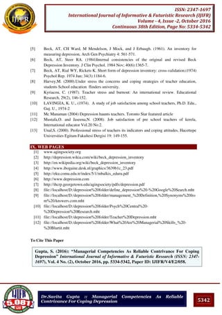 5342
ISSN: 2347-1697
International Journal of Informative & Futuristic Research (IJIFR)
Volume - 4, Issue -2, October 2016
Continuous 38th Edition, Page No: 5334-5342
Dr.Savita Gupta :: Managerial Competencies As Reliable
Contrivance For Coping Depression
[5] Beck, AT, CH Ward, M Mendelson, J Mock, and J Erbaugh. (1961). An inventory for
measuring depression, Arch Gen Psychiatry 4: 561-571.
[6] Beck, AT, Steer RA. (1984)Internal consistencies of the original and revised Beck
Depression Inventory. J Clin Psychol. 1984 Nov; 40(6):1365-7.
[7] Beck, AT, Rial WY, Rickets K. Short form of depression inventory: cross-validation.(1974)
Psychol Rep. 1974 Jun; 34(3):1184-6.
[8] Harvey,M. (2000).Under stress the concerns and coping strategies of teacher education,
students School education flinders university.
[9] Kyriacou, C. (1987). Teacher stress and burnout: An international review. Educational
Research, 29(2), 146-152.
[10] LAVINGIA, K. U., (1974). A study of job satisfaction among school teachers, Ph.D. Edu.,
Guj. U., 1974-2
[11] Mc Manaman (2004) Depression haunts teachers. Toronto Star featured article
[12] Mustafa,O. and Jaseena,N. (2008). Job satisfaction of pre school teachers of kerela,
International educator Vol.20 No.2.
[13] Unal,S. (2000). Professional stress of teachers its indicators and coping attitudes, Hacettepe
Universities Egitum Fakultesi Dergisi 19: 149-155.
IX. WEB PAGES
[1] www.agingsociety.org
[2] http://depression.wikia.com/wiki/beck_depression_inventory
[3] http://en.wikipedia.org/wiki/beck_depression_inventory
[4] http://www.ibogaine.desk.nl/graphics/3639b1c_23.pdf
[5] http://eku.comu.edu.tr/index/5/1/mbalkis_eduru.pdf
[6] http://www.depression.com
[7] http://ihcrp.georgetown.edu/agingsociety/pdfs/depression.pdf
[8] file://localhost/D:/depression%20folder/define_depression%20-%20Google%20Search.mht
[9] file://localhost/D:/depression%20folder/management_%20Definition,%20Synonyms%20fro
m%20Answers.com.mht
[10] file://localhost/D:/depression%20folder/Psych%20Central%20-
%20Depression%20Research.mht
[11] file://localhost/D:/depression%20folder/Teacher%20Depression.mht
[12] file://localhost/D:/depression%20folder/What%20Are%20Managerial%20Skills_%20-
%20Blurtit.mht
To Cite This Paper
[1]Gupta, S. (2016): “Managerial Competencies As Reliable Contrivance For Coping
Depression” International Journal of Informative & Futuristic Research (ISSN: 2347-
1697), Vol. 4 No. (2), October 2016, pp. 5334-5342, Paper ID: IJIFR/V4/E2/058.
 