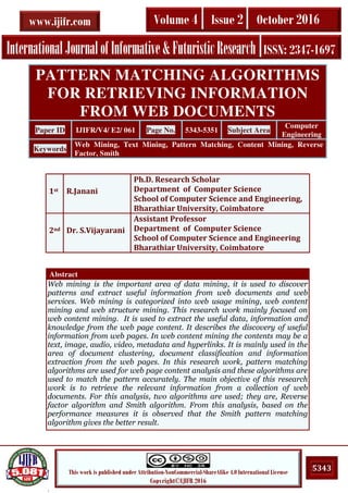 .
5343This work is published under Attribution-NonCommercial-ShareAlike 4.0 International License
Copyright©IJIFR 2016
InternationalJournalofInformative&FuturisticResearch ISSN: 2347-1697
Volume 4 Issue 2 October 2016www.ijifr.com
Abstract
Web mining is the important area of data mining, it is used to discover
patterns and extract useful information from web documents and web
services. Web mining is categorized into web usage mining, web content
mining and web structure mining. This research work mainly focused on
web content mining. It is used to extract the useful data, information and
knowledge from the web page content. It describes the discovery of useful
information from web pages. In web content mining the contents may be a
text, image, audio, video, metadata and hyperlinks. It is mainly used in the
area of document clustering, document classification and information
extraction from the web pages. In this research work, pattern matching
algorithms are used for web page content analysis and these algorithms are
used to match the pattern accurately. The main objective of this research
work is to retrieve the relevant information from a collection of web
documents. For this analysis, two algorithms are used; they are, Reverse
factor algorithm and Smith algorithm. From this analysis, based on the
performance measures it is observed that the Smith pattern matching
algorithm gives the better result.
PATTERN MATCHING ALGORITHMS
FOR RETRIEVING INFORMATION
FROM WEB DOCUMENTS
Paper ID IJIFR/V4/ E2/ 061 Page No. 5343-5351 Subject Area
Computer
Engineering
Keywords
Web Mining, Text Mining, Pattern Matching, Content Mining, Reverse
Factor, Smith
1st R.Janani
Ph.D. Research Scholar
Department of Computer Science
School of Computer Science and Engineering,
Bharathiar University, Coimbatore
2nd Dr. S.Vijayarani
Assistant Professor
Department of Computer Science
School of Computer Science and Engineering
Bharathiar University, Coimbatore
 