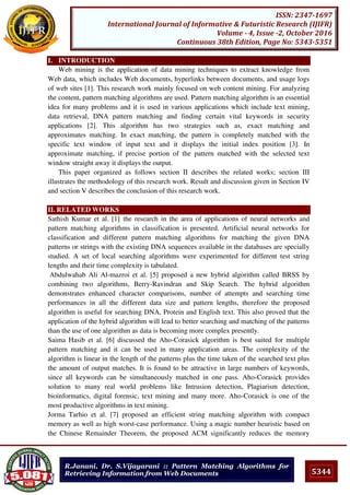 5344
ISSN: 2347-1697
International Journal of Informative & Futuristic Research (IJIFR)
Volume - 4, Issue -2, October 2016
Continuous 38th Edition, Page No: 5343-5351
R.Janani, Dr. S.Vijayarani :: Pattern Matching Algorithms for
Retrieving Information from Web Documents
I. INTRODUCTION
Web mining is the application of data mining techniques to extract knowledge from
Web data, which includes Web documents, hyperlinks between documents, and usage logs
of web sites [1]. This research work mainly focused on web content mining. For analyzing
the content, pattern matching algorithms are used. Pattern matching algorithm is an essential
idea for many problems and it is used in various applications which include text mining,
data retrieval, DNA pattern matching and finding certain vital keywords in security
applications [2]. This algorithm has two strategies such as, exact matching and
approximates matching. In exact matching, the pattern is completely matched with the
specific text window of input text and it displays the initial index position [3]. In
approximate matching, if precise portion of the pattern matched with the selected text
window straight away it displays the output.
This paper organized as follows section II describes the related works; section III
illustrates the methodology of this research work. Result and discussion given in Section IV
and section V describes the conclusion of this research work.
II. RELATED WORKS
Sathish Kumar et al. [1] the research in the area of applications of neural networks and
pattern matching algorithms in classification is presented. Artificial neural networks for
classification and different pattern matching algorithms for matching the given DNA
patterns or strings with the existing DNA sequences available in the databases are specially
studied. A set of local searching algorithms were experimented for different test string
lengths and their time complexity is tabulated.
Abdulwahab Ali Al-mazroi et al. [5] proposed a new hybrid algorithm called BRSS by
combining two algorithms, Berry-Ravindran and Skip Search. The hybrid algorithm
demonstrates enhanced character comparisons, number of attempts and searching time
performances in all the different data size and pattern lengths, therefore the proposed
algorithm is useful for searching DNA, Protein and English text. This also proved that the
application of the hybrid algorithm will lead to better searching and matching of the patterns
than the use of one algorithm as data is becoming more complex presently.
Saima Hasib et al. [6] discussed the Aho-Corasick algorithm is best suited for multiple
pattern matching and it can be used in many application areas. The complexity of the
algorithm is linear in the length of the patterns plus the time taken of the searched text plus
the amount of output matches. It is found to be attractive in large numbers of keywords,
since all keywords can be simultaneously matched in one pass. Aho-Corasick provides
solution to many real world problems like Intrusion detection, Plagiarism detection,
bioinformatics, digital forensic, text mining and many more. Aho-Corasick is one of the
most productive algorithms in text mining.
Jorma Tarhio et al. [7] proposed an efficient string matching algorithm with compact
memory as well as high worst-case performance. Using a magic number heuristic based on
the Chinese Remainder Theorem, the proposed ACM significantly reduces the memory
 