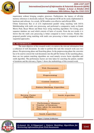 5345
ISSN: 2347-1697
International Journal of Informative & Futuristic Research (IJIFR)
Volume - 4, Issue -2, October 2016
Continuous 38th Edition, Page No: 5343-5351
R.Janani, Dr. S.Vijayarani :: Pattern Matching Algorithms for
Retrieving Information from Web Documents
requirement without bringing complex processes. Furthermore, the latency of off-chip
memory references is drastically reduced. The proposed ACM can be easily implemented in
hardware and software. As a result, ACM enables cost-effective and efficient IDSs.
Chinta Someswara Rao et al [13] implemented parallel string matching with JAVA
Multithreading with multi core processing, and performed a comparative study on Knuth
Morris Pratt, Boyer Moore and Brute force string matching algorithms. For testing, gene
sequence database are used which consists of lacks of records. From the test results it is
shown that the multi core processing is better compared to lower versions. Finally this
proposed parallel string matching with multi core processing is better compared to other
sequential approaches.
III. METHODOLOGY
The main objective of this research work is to retrieve the relevant information from
a collection of web documents. In order to perform this task this research work uses two
phases; Pre-processing phase and Searching phase. In the preprocessing phase the converter
has to be used to convert the wed documents into the pdf file format. In the searching phase,
there are two pattern matching algorithms are used namely reverse factor algorithm and
smith algorithm. The performance factors are time taken for searching the pattern, number
of iterations and the relevancy. Figure 1 shows the methodology of this research work.
Figure 1: System Architecture
 