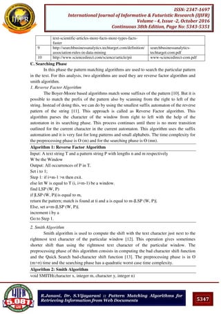 5347
ISSN: 2347-1697
International Journal of Informative & Futuristic Research (IJIFR)
Volume - 4, Issue -2, October 2016
Continuous 38th Edition, Page No: 5343-5351
R.Janani, Dr. S.Vijayarani :: Pattern Matching Algorithms for
Retrieving Information from Web Documents
text-scientific-articles-more-facts-more-types-facts-
faster
9 http://searchbusinessanalytics.techtarget.com/definition/
association-rules-in-data-mining
searchbusinessanalytics-
techtarget-com.pdf
10 http://www.sciencedirect.com/science/article/pii www-sciencedirect-com.pdf
C. Searching Phase
In this phase the pattern matching algorithms are used to search the particular pattern
in the text. For this analysis, two algorithms are used they are reverse factor algorithm and
smith algorithm.
1. Reverse Factor Algorithm
The Boyer-Moore based algorithms match some suffixes of the pattern [10]. But it is
possible to match the prefix of the pattern also by scanning from the right to left of the
string. Instead of doing this, we can do by using the smallest suffix automaton of the reverse
pattern of the string [11]. This approach is called as Reverse Factor algorithm. This
algorithm parses the character of the window from right to left with the help of the
automaton in its searching phase. This process continues until there is no more transition
outlined for the current character in the current automaton. This algorithm uses the suffix
automation and it is very fast for long patterns and small alphabets. The time complexity for
the preprocessing phase is O (m) and for the searching phase is O (mn).
Algorithm 1: Reverse Factor Algorithm
Input: A text string T and a pattern string P with lengths n and m respectively
W be the Window
Output: All occurrences of P in T.
Set i to 1;
Step 1: if i+m-1 >n then exit.
else let W is equal to T (i, i+m-1) be a window.
find LSP (W, P)
if |LSP (W, P)| is equal to m,
return the pattern; match is found at ti and a is equal to m-|LSP (W, P)|.
Else, set a=m-|LSP (W, P)|.
increment i by a
Go to Step 1.
2. Smith Algorithm
Smith algorithm is used to compute the shift with the text character just next to the
rightmost text character of the particular window [12]. This operation gives sometimes
shorter shift than using the rightmost text character of the particular window. The
preprocessing phase of this algorithm consists in computing the bad character shift function
and the Quick Search bad-character shift function [13]. The preprocessing phase is in O
(m+σ) time and the searching phase has a quadratic worst case time complexity.
Algorithm 2: Smith Algorithm
void SMITH(character x, integer m, character y, integer n)
 
