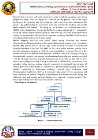 5224
ISSN: 2347-1697
International Journal of Informative & Futuristic Research (IJIFR)
Volume - 4, Issue -2, October 2016
Continuous 38th Edition, Page No: 5228-5234
Lidia Durom :: Online Shopping Behaviour Among College
Students In Ernakulam District
Internet shop, web-shop, web-store, online store, online storefront and virtual store. When
people buy things, they will engage in a decision making process. One of the major
problems of E- commerce web sites is that they fail in supporting the customers in this
process. By understanding the customer’s needs and concerns the marketer can provide
better products and services. According to UCLA Centre for Communication Policy
(2001), online shopping has become the third most popular Internet activity, immediately
following e-mail using/instant messaging and web browsing. It is even more popular than
seeking out entertainment information and news, two commonly thought of activities when
considering what Internet users do when online.
Online shopping behaviour (also called online buying behaviour and Internet
shopping/buying behaviour) refers to the process of purchasing products or services via the
Internet. The process consists of five steps similar to those associated with traditional
shopping behaviour (Liang and Lai 2000). In the typical online shopping process, when
potential consumers recognize a need for some merchandise or service, they go to the
Internet and search for need-related information. However, rather than searching actively, at
times potential consumers are attracted by information about products or services associated
with the felt need. They then evaluate alternatives and choose the one that best fits their
criteria for meeting the felt need. Finally, a transaction is conducted and post-sales services
provided. Online shopping attitude refers to consumer’s psychological state in terms of
making purchases on the Internet e-Commerce is a general concept covering any form of
business transaction or information exchange executed using Information And
Communication Technology (ICT’s). E-Commerce takes place between companies and
their consumers, or between companies & Government. E-Commerce includes buying and
selling of goods and services and doing business over electronic- computer networks. The
following Chart illustrates the broad divisions of e-commerce.
1.1 Divisions of e-Commerce
Figure 1: e commerce divisions
COMMERCE
ELECTRONIC
COMMERCE
INTERNET
COMMERCE
BUSINESS FOCUSED
E-COMMERCE
CONSUMER FOCUSED
E-COMMERCE
MOBILE COMMERCE
TRADITIONAL
COMMERCE
 
