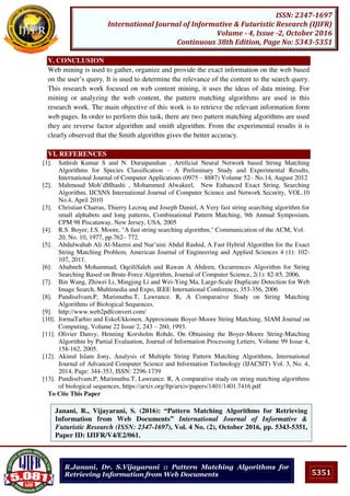 5351
ISSN: 2347-1697
International Journal of Informative & Futuristic Research (IJIFR)
Volume - 4, Issue -2, October 2016
Continuous 38th Edition, Page No: 5343-5351
R.Janani, Dr. S.Vijayarani :: Pattern Matching Algorithms for
Retrieving Information from Web Documents
V. CONCLUSION
Web mining is used to gather, organize and provide the exact information on the web based
on the user’s query. It is used to determine the relevance of the content to the search query.
This research work focused on web content mining, it uses the ideas of data mining. For
mining or analyzing the web content, the pattern matching algorithms are used in this
research work. The main objective of this work is to retrieve the relevant information form
web pages. In order to perform this task, there are two pattern matching algorithms are used
they are reverse factor algorithm and smith algorithm. From the experimental results it is
clearly observed that the Smith algorithm gives the better accuracy.
VI. REFERENCES
[1]. Sathish Kumar S and N. Duraipandian , Artificial Neural Network based String Matching
Algorithms for Species Classification – A Preliminary Study and Experimental Results,
International Journal of Computer Applications (0975 – 8887) Volume 52– No.14, August 2012
[2]. Mahmoud Moh’dMhashi , Mohammed Alwakeel, New Enhanced Exact String, Searching
Algorithm, IJCSNS International Journal of Computer Science and Network Security, VOL.10
No.4, April 2010
[3]. Christian Charras, Thierry Lecroq and Joseph Daniel, A Very fast string searching algorithm for
small alphabets and long patterns, Combinational Pattern Matching, 9th Annual Symposium,
CPM 98 Piscataway, New Jersey, USA, 2005
[4]. R.S. Boyer, J.S. Moore, "A fast string searching algorithm," Communication of the ACM, Vol.
20, No. 10, 1977, pp.762– 772.
[5]. Abdulwahab Ali Al-Mazroi and Nur’aini Abdul Rashid, A Fast Hybrid Algorithm for the Exact
String Matching Problem, American Journal of Engineering and Applied Sciences 4 (1): 102-
107, 2011.
[6]. Ababneh Mohammad, OqeiliSaleh and Rawan A Abdeen, Occurrences Algorithm for String
Searching Based on Brute-Force Algorithm, Journal of Computer Science, 2(1): 82-85, 2006.
[7]. Bin Wang, Zhiwei Li, Mingjing Li and Wei-Ying Ma, Large-Scale Duplicate Detection for Web
Image Search, Multimedia and Expo, IEEE International Conference, 353-356, 2006
[8]. Pandiselvam.P, Marimuthu.T, Lawrance. R, A Comparative Study on String Matching
Algorithms of Biological Sequences.
[9]. http://www.web2pdfconvert.com/
[10]. JormaTarhio and EskoUkkonen, Approximate Boyer-Moore String Matching, SIAM Journal on
Computing, Volume 22 Issue 2, 243 – 260, 1993.
[11]. Olivier Danvy, Henning Korsholm Rohde, On Obtaining the Boyer-Moore String-Matching
Algorithm by Partial Evaluation, Journal of Information Processing Letters, Volume 99 Issue 4,
158-162, 2005.
[12]. Akinul Islam Jony, Analysis of Multiple String Pattern Matching Algorithms, International
Journal of Advanced Computer Science and Information Technology (IJACSIT) Vol. 3, No. 4,
2014, Page: 344-353, ISSN: 2296-1739
[13]. Pandiselvam.P, Marimuthu.T, Lawrance. R, A comparative study on string matching algorithms
of biological sequences, https://arxiv.org/ftp/arxiv/papers/1401/1401.7416.pdf
To Cite This Paper
[1]Janani, R., Vijayarani, S. (2016): “Pattern Matching Algorithms for Retrieving
Information from Web Documents” International Journal of Informative &
Futuristic Research (ISSN: 2347-1697), Vol. 4 No. (2), October 2016, pp. 5343-5351,
Paper ID: IJIFR/V4/E2/061.
 