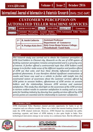 .
5352This work is published under Attribution-NonCommercial-ShareAlike 4.0 International License
Copyright©IJIFR 2016
InternationalJournalofInformative&FuturisticResearch ISSN: 2347-1697
Volume 4 Issue 2 October 2016www.ijifr.com
Abstract
This research study was carried out to obtain the Customer perception of
ATM Card holders in Chennai city. Research on the use of ATM system of
banking customer perception remains unrepresented and is a growing area
of interest. It further offered a controversial topic that ATM holders could
engage in to further make sense of the different negative and positive effects
of ATM use that exist, and how these directly influenced responses to
gendered phenomena. It was therefore elicited significant constructions of
results and hence was used as a vehicle to further add insight into the
constructed nature of awareness about the customer services offered by
ATM points to account holders, effectiveness of ATM service on account
holders and the relationships between ATM services and customer
satisfaction. This study thus shed light on the awareness of the ATM services
to nurture evident results in customer satisfaction in society and as a view
point for banking industry by showing how quality services offered by ATM
service points are essential and its relationship to customer satisfaction.
I. INTRODUCTION
ATM (Automated Teller Machine) channel provides opportunity for banks to go for
competent and cost effective models. There was a belief that internet banking channel will
make the ATM channel irrelevant. However, ATM Channel has dominated the public
technology segment, and future of ATM industry is also quite bright in India. New
technological innovations emerge in our society on a continuous basis. But the diffusion of
CUSTOMER’S PERCEPTION ON
AUTOMATED TELLER MACHINE SERVICES
Paper ID IJIFR/V4/ E2/ 060 Page No. 5352-5356 Subject Area Commerce
Keywords
Customer Perception, Account Holder, ATM-(Automated Teller Machine)
Customer Satisfaction , ATM Card Holders
1st R. Anish Catherin Assistant Professor
Department of Commerce
Holy Cross Home Science College,
Thoothukudi- Tamil Nadu
2nd N. Pushpa Kala Devi
 