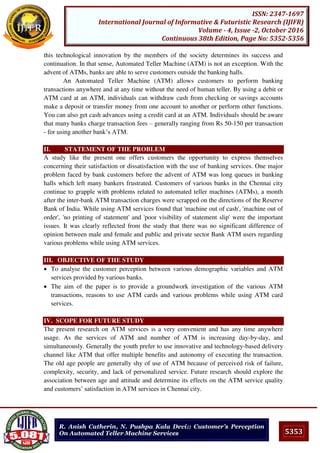 5353
ISSN: 2347-1697
International Journal of Informative & Futuristic Research (IJIFR)
Volume - 4, Issue -2, October 2016
Continuous 38th Edition, Page No: 5352-5356
R. Anish Catherin, N. Pushpa Kala Devi:: Customer’s Perception
On Automated Teller Machine Services
this technological innovation by the members of the society determines its success and
continuation. In that sense, Automated Teller Machine (ATM) is not an exception. With the
advent of ATMs, banks are able to serve customers outside the banking halls.
An Automated Teller Machine (ATM) allows customers to perform banking
transactions anywhere and at any time without the need of human teller. By using a debit or
ATM card at an ATM, individuals can withdraw cash from checking or savings accounts
make a deposit or transfer money from one account to another or perform other functions.
You can also get cash advances using a credit card at an ATM. Individuals should be aware
that many banks charge transaction fees – generally ranging from Rs 50-150 per transaction
- for using another bank’s ATM.
II. STATEMENT OF THE PROBLEM
A study like the present one offers customers the opportunity to express themselves
concerning their satisfaction or dissatisfaction with the use of banking services. One major
problem faced by bank customers before the advent of ATM was long queues in banking
halls which left many bankers frustrated. Customers of various banks in the Chennai city
continue to grapple with problems related to automated teller machines (ATMs), a month
after the inter-bank ATM transaction charges were scrapped on the directions of the Reserve
Bank of India. While using ATM services found that 'machine out of cash', 'machine out of
order', 'no printing of statement' and 'poor visibility of statement slip' were the important
issues. It was clearly reflected from the study that there was no significant difference of
opinion between male and female and public and private sector Bank ATM users regarding
various problems while using ATM services.
III. OBJECTIVE OF THE STUDY
 To analyse the customer perception between various demographic variables and ATM
services provided by various banks.
 The aim of the paper is to provide a groundwork investigation of the various ATM
transactions, reasons to use ATM cards and various problems while using ATM card
services.
IV. SCOPE FOR FUTURE STUDY
The present research on ATM services is a very convenient and has any time anywhere
usage. As the services of ATM and number of ATM is increasing day-by-day, and
simultaneously. Generally the youth prefer to use innovative and technology-based delivery
channel like ATM that offer multiple benefits and autonomy of executing the transaction.
The old age people are generally shy of use of ATM because of perceived risk of failure,
complexity, security, and lack of personalized service. Future research should explore the
association between age and attitude and determine its effects on the ATM service quality
and customers’ satisfaction in ATM services in Chennai city.
 
