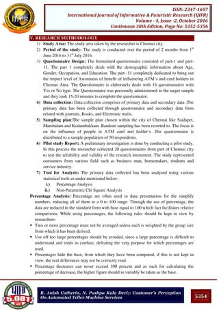 5354
ISSN: 2347-1697
International Journal of Informative & Futuristic Research (IJIFR)
Volume - 4, Issue -2, October 2016
Continuous 38th Edition, Page No: 5352-5356
R. Anish Catherin, N. Pushpa Kala Devi:: Customer’s Perception
On Automated Teller Machine Services
V. RESEARCH METHODOLOGY
1) Study Area: The study area taken by the researcher is Chennai city.
2) Period of the study: The study is conducted over the period of 2 months from 1st
June 2016 to 31st
July 2016.
3) Questionnaire Design: The formulated questionnaire consisted of part-1 and part-
11. The part 1 completely deals with the demographic information about Age,
Gender, Occupation, and Education. The part -11 completely dedicated to bring out
the impact level of Awareness of benefit of influencing ATM’s and card holders in
Chennai Area. The Questionnaire is elaborately deals with 16 questionnaires with
Yes or No type. The Questionnaire was personally administered to the target sample
and they took 15-20 minutes to complete the questionnaire.
4) Data collection: Data collection comprises of primary data and secondary data .The
primary data has been collected through questionnaire and secondary data from
related with journals, Books, and Electronic mails.
5) Sampling plan:The sample plan chosen within the city of Chennai like Saidapet,
Mambalam and Kodambakkam .Random sampling has been resorted to. The focus is
on the influence of people in ATM card and holder’s .The questionnaire is
distributed to a sample population of 50 respondents.
6) Pilot study Report: A preliminary investigation is done by conducting a pilot study.
In this process the researcher collected 20 questionnaires from part of Chennai city
to test the reliability and validity of the research instrument. The study represented
consumers from various field such as business man, homemakers, students and
service industry.
7) Tool for Analysis: The primary data collected has been analysed using various
statistical tools as under mentioned below:
i.) Percentage Analysis
ii.) Non-Parametric Chi Square Analysis
Percentage Analysis: Percentage are often used in data presentation for the simplify
numbers, reducing all of them to a 0 to 100 range. Through the use of percentage, the
data are reduced in the standard form with base equal to 100 which fact facilitates relative
comparisons. While using percentages, the following rules should be kept in view by
researchers:
 Two or more percentage must not be averaged unless each is weighted by the group size
from which it has been derived.
 Use off too large percentages should be avoided, since a large percentage is difficult to
understand and tends to confuse, defeating the very purpose for which percentages are
used.
 Percentages hide the base, from which they have been computed, if this is not kept in
view, the real differences may not be correctly read.
 Percentage decreases can never exceed 100 percent and as such for calculating the
percentage of decrease, the higher figure should in variably be taken as the base.
 