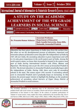 .
5357This work is published under Attribution-NonCommercial-ShareAlike 4.0 International License
Copyright©IJIFR 2016
InternationalJournalofInformative&FuturisticResearch ISSN: 2347-1697
Volume 4 Issue 2 October 2016www.ijifr.com
Abstract
Education has been given importance in India since from the earliest time.
But when we see the developmental process of education, important and
innovative phases of education came only after the independence of India by
1947. All over India, the secondary education is given importance and with
it, it is also given importance in the north eastern part of India. Among the
north eastern states, we know that Arunachal is located in the eastern most
part of India having international borders with China, Bhutan and
Myanmar. The literacy rate as per the 2011 census of Arunachal Pradesh is
66.96%. The formal education in Arunachal Pradesh practically began after
the independence of India. During 1980, there were only 44 secondary
schools in the state. The census report 1991 records 73 secondary schools
were in Arunachal Pradesh and it gradually keeps on increasing. In this
context, the present paper intents to highlight the findings on the academic
achievement of secondary school learners of Upper Siang District of
Arunachal Pradesh in social sciences..
I. INTRODUCTION
The secondary education is an important stage in the educational ladder. The present
problem dealt with social science at secondary schools and strived to illustrate the academic
performance of the learners to this subject. In the context of academic performance of
students in social science, many studies have been conducted by the researchers like shaver
and Narton (1980), Morrissett (1982), Singh (1985), Dubey (1986), Bhagirathi (1978), Jain
A STUDY ON THE ACADEMIC
ACHIEVEMENT OF THE 9TH GRADE
LEARNERS IN SOCIAL SCIENCE
Paper ID IJIFR/V4/ E2/ 066 Page No. 5357-5365 Subject Area Education
Keywords Achievement, Curriculum, Social Science, Universal
Dr. Prasanta Kumar Acharya
Associate Professor,
Department of Education
Rajiv Gandhi University, Rono Hills,
Doimukh, Arunachal Pradesh
 