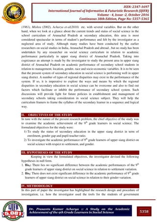 5358
ISSN: 2347-1697
International Journal of Informative & Futuristic Research (IJIFR)
Volume - 4, Issue -2, October 2016
Continuous 38th Edition, Page No: 5357-5365
Dr. Prasanta Kumar Acharya :: A Study on the Academic
Achievement of the 9th Grade Learners in Social Science
(1981), Mishra (2002), Acharya et-al(2010) etc. with several variables. But on the other
hand, when we look at a glance about the current trends and status of social science in the
school curriculum of Arunachal Pradesh at secondary education, this area is most
considered spectacular in terms of student’s performance and felt by the investigator as a
neglected area of study. Although many studies have been conducted by the earlier
researchers on social studies in India, Arunachal Pradesh and abroad , but no study has been
undertaken by any researcher on social science curriculum in relation to academic
performance particularly in upper siang district of Arunachal Pradesh. Taking into
cognizance an attempt is made by the investigator to study the present area in upper siang
district of Arunachal Pradesh on academic performance of secondary school students in
relation to management, location, gender, race and socio-economic variables. It is to be seen
that the present system of secondary education in social science is performing well in upper
siang district. A number of types of regional disparities may exist in the performance of the
system. If so, it is imperative to explore the ways and means by which the regional
disparities in secondary education in social science can be overcome and also to find out
factors which facilitate or inhibit the performance of secondary school system. Such
discussions will provide light for future policies in establishment and management of
secondary schools taking consideration in social science subject. They will help the
curriculum framers to frame the syllabus of the secondary learner in a sequence and logical
way.
II. OBJECTIVES OF THE STUDY
In tune with the nature of the present research problem, the chief objective of the study was
to examine the academic achievement of the 9th
grade learners in social science. The
formulated objectives for the study were:
1) To study the status of secondary education in the upper siang district in term of
enrolment, gender gap and pupil-teacher ratio.
2) To investigate the academic performance of 9th
grade learners of upper siang district on
social science with respect to settlement, and gender.
III. HYPOTHESES OF THE STUDY
Keeping in view the formulated objectives, the investigator devised the following
hypotheses in null form.
1. Ho1: There lies no significant difference between the academic performances of the 9th
grade learners of upper siang district on social science in relation to settlement variation.
2. Ho2: There does not exist significant difference in the academic performance of 9th
grade
learners of upper siang district on social science in relation to their gender variation.
IV. METHODOLOGY
In this part of paper the investigator has highlighted the research design and procedure of
investigation, i.e. how the investigator used the tools for the students of government
 