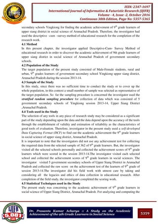 5359
ISSN: 2347-1697
International Journal of Informative & Futuristic Research (IJIFR)
Volume - 4, Issue -2, October 2016
Continuous 38th Edition, Page No: 5357-5365
Dr. Prasanta Kumar Acharya :: A Study on the Academic
Achievement of the 9th Grade Learners in Social Science
secondary schools Yingkiong for finding the academic achievement of 9th
grade learners of
upper siang district in social science of Arunachal Pradesh. Therefore, the investigator had
used the descriptive –cum –survey method of educational research for the completion of the
research work.
4.1 Method
In this present chapter, the investigator applied Descriptive-Cum- Survey Method of
educational research in order to discover the academic achievement of 9th grade learners of
upper siang district in social science of Arunachal Pradesh of government secondary
schools.
4.2 Population of the Study
The target population of the present study consisted of Male-Female students, rural and
urban, 9th
grades learners of government secondary school Yingkiong upper siang district,
Arunachal Pradesh during the session 2013-14.
4.3 Sample of the Study
In this study, since there was no sufficient time to conduct the study or to cover up the
whole population, in this context a small number of sample was selected as representative of
the target population. So far the sampling procedure is concerned the investigator used the
stratified random sampling procedure for collection of data which was consisted of 5
government secondary schools of Yingkiong session 2013-14, Upper Siang District
,Arunachal Pradesh.
4.4 Tools used in the Study
The selection of any tools in any piece of research study may be considered as a significant
part of the study depending upon the data and the data depend upon the accuracy of the tools
through the establishment of validity and estimation of reliability as the characteristics of
good tools of evaluation. Therefore, investigator in the present study used a self-developed
Data Capturing Format (DCF) to find out the academic achievement the 9th
grade learners
in social science of upper siang district, Arunachal Pradesh.
It is important to note that the investigators did not use any achievement test for collecting
the required data from the selected sample of 362 of 9th
grade learners. But, the investigator
visited all the selected schools personally and collected the achievement scores of 9th
grade
learners which were scored in the session 2013-14.The investigator visited each selected
school and collected the achievement scores of 9th
grade learners in social sciences. The
investigator visited 5 government secondary schools of Upper Siang District in Arunachal
Pradesh and collected the raw score on the achievement test of the learners of 9th
grade of
session 2013-14.The investigator did his field work with utmost care by taking and
considering all the legacies and ethics of data collection in educational research. After
completion of the field study, the investigator completed the scoring work.
4.5 Statistical Techniques used in the Study
The present study was concerning to the academic achievement of 9th
grade learners in
social science of Upper Siang District, Arunachal Pradesh. For analyzing and computing the
 