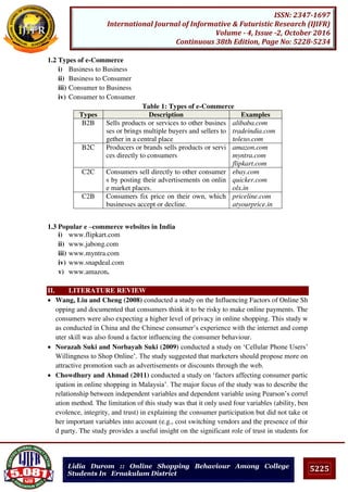 5225
ISSN: 2347-1697
International Journal of Informative & Futuristic Research (IJIFR)
Volume - 4, Issue -2, October 2016
Continuous 38th Edition, Page No: 5228-5234
Lidia Durom :: Online Shopping Behaviour Among College
Students In Ernakulam District
1.2 Types of e-Commerce
i) Business to Business
ii) Business to Consumer
iii) Consumer to Business
iv) Consumer to Consumer
Table 1: Types of e-Commerce
Types Description Examples
B2B Sells products or services to other busines
ses or brings multiple buyers and sellers to
gether in a central place
alibaba.com
tradeindia.com
tolexo.com
B2C Producers or brands sells products or servi
ces directly to consumers
amazon.com
myntra.com
flipkart.com
C2C Consumers sell directly to other consumer
s by posting their advertisements on onlin
e market places.
ebay.com
quicker.com
olx.in
C2B Consumers fix price on their own, which
businesses accept or decline.
priceline.com
atyourprice.in
1.3 Popular e –commerce websites in India
i) www.flipkart.com
ii) www.jabong.com
iii) www.myntra.com
iv) www.snapdeal.com
v) www.amazon.
II. LITERATURE REVIEW
 Wang, Liu and Cheng (2008) conducted a study on the Influencing Factors of Online Sh
opping and documented that consumers think it to be risky to make online payments. The
consumers were also expecting a higher level of privacy in online shopping. This study w
as conducted in China and the Chinese consumer’s experience with the internet and comp
uter skill was also found a factor influencing the consumer behaviour.
 Norazah Suki and Norbayah Suki (2009) conducted a study on ‘Cellular Phone Users’
Willingness to Shop Online’. The study suggested that marketers should propose more on
attractive promotion such as advertisements or discounts through the web.
 Chowdhury and Ahmad (2011) conducted a study on ‘factors affecting consumer partic
ipation in online shopping in Malaysia’. The major focus of the study was to describe the
relationship between independent variables and dependent variable using Pearson’s correl
ation method. The limitation of this study was that it only used four variables (ability, ben
evolence, integrity, and trust) in explaining the consumer participation but did not take ot
her important variables into account (e.g., cost switching vendors and the presence of thir
d party. The study provides a useful insight on the significant role of trust in students for
 