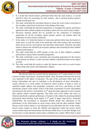5363
ISSN: 2347-1697
International Journal of Informative & Futuristic Research (IJIFR)
Volume - 4, Issue -2, October 2016
Continuous 38th Edition, Page No: 5357-5365
Dr. Prasanta Kumar Acharya :: A Study on the Academic
Achievement of the 9th Grade Learners in Social Science
3. It is found that female learners performed better than the male learners, so accord
should be there for counseling for male learners and to develop positive parent’s
attitude towards their son.
4. The study would help the curriculum framers to frame the social science curriculum of
the secondary school level on the basis of the finding of the study.
5. The study would help the education departments to strengthen the quality and balance
approach to deal with the students of secondary schools level on social science subject.
6. Necessary attention should also be accorded for the conduction of orientation
programme for all the secondary school teachers, parents and students about the
importance of social science in daily life.
7. In the study, it is found that learners of rural areas perform better than the learners in
urban areas, so from the study it has found that only urban learners did not perform
better always but the rural learners also had better achievement. Therefore, the urban
learner’s parents also should be given proper guidance and counseling for their children
academic performances.
8. The study would help the APST parents to take care of their children’s academic
performances and give them orientation programme.
9. The study would help to give orientation and counseling programme for the learners
whose parents are farmers, so that even their children will perform better in the subject
of study.
10. The study would help the teacher to make the learners more active on social science
subject along with science and mathematics subjects.
VIII. CONCLUSION
The present study has revealed that the performance of 9th
grade learners in social
sciences of upper siang district, Arunachal Pradesh. Thus, Secondary education has become
very important in the sphere of education. The part of the curriculum which deals with
human relationships and aims to contribute to the development of good citizenship is
usually referred to as social studies. In numerous school systems, it means a series of
separately taught subjects such geography, economics, and civics, and history. In other
educational systems social studies consist of the direct examination of issues and problem
encountered in the learner’s environment. In 9th
grade this latter approach is more common
than separate subject centered approach. This deals with social studies and strives to
illustrate specifically academic performance of learners to this subject by presenting detailed
information about teaching social studies in 9th
grade of upper siang district, Arunachal
Pradesh.Thus, the government of Arunachal Pradesh should take importance on the
performance of the achievement on social science along with the other academic subject
because social science subject is very important for any individual who lives in the society.
Social science teaches us about the mobility and adjustment within the society. Social
science teaches about the humanitarian and tolerance unlike those of scientific thought. Last
not the least; it is the education which creates a backbone for a nation. Where there is good
 