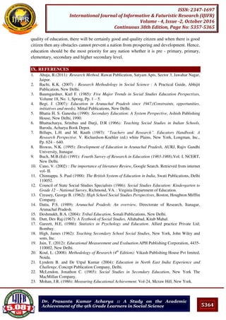 5364
ISSN: 2347-1697
International Journal of Informative & Futuristic Research (IJIFR)
Volume - 4, Issue -2, October 2016
Continuous 38th Edition, Page No: 5357-5365
Dr. Prasanta Kumar Acharya :: A Study on the Academic
Achievement of the 9th Grade Learners in Social Science
quality of education, there will be certainly good and quality citizen and when there is good
citizen then any obstacles cannot prevent a nation from prospering and development. Hence,
education should be the most priority for any nation whether it is pre - primary, primary,
elementary, secondary and higher secondary level.
IX. REFERENCES
1. Ahuja, R.(2011): Research Method. Rawat Publication, Satyam Apts, Sector 3, Jawahar Nagar,
Jaipur.
2. Bachi, K.K. (2007) : Research Methodology in Social Science : A Practical Guide, Abhijit
Publication, New Delhi.
3. Baumgardner, Karl F. (1985): Five Major Trends in Social Studies Education Perspectives,
Volume 18, No. 1, Spring, Pp. 1 – 5.
4. Begi, J. (2007): Education in Arunachal Pradesh since 1947.(Constraints, opportunities,
initiatives and needs). Mittal Publications, New Delhi.
5. Bhatia H. S. Ganesha (1990): Secondary Education: A System Perspective, Ashish Publishing
House, New Delhi, 1990.
6. Bhattacharya, Srinibas and Darji, D.R (1966): Teaching Social Studies in Indian Schools,
Baroda, Acharya Book Depot.
7. Billups, L.H. and M. Rauth (1987): “Teachers and Research”. Educators Handbook: A
Research Perspective. V. Richardson-Koehler (ed.) white Plains, New York, Longman, Inc.,
Pp. 624 – 640.
8. Biswas, N.K. (1995): Development of Education in Arunachal Pradesh, AURJ, Rajiv Gandhi
University, Itanagar.
9. Buch, M.B.(Ed) (1991): Fourth Survey of Research in Education (1983-1988).Vol. I, NCERT,
New Delhi.
10. Cano, V. (2002) : The importance of literature Review, Google Search. Retrieved from internet
vol- II.
11. Chinnappa. S. Paul (1988): The British System of Education in India, Swati Publications, Delhi
110052.
12. Council of State Social Studies Specialists (1986): Social Studies Education: Kindergarten to
Grade 12 – National Survey, Richmond, VA. : Virginia Department of Education.
13. Creasey, George B. (1962): High School Social Studies Perspectives, Boston, Houghton Mifflin
Company.
14. Datta, P.S. (1989): Arunachal Pradesh; An overview, Directorate of Research, Itanagar,
Arunachal Pradesh.
15. Deshmukh, B.A. (2004): Tribal Education, Sonali Publications, New Delhi.
16. Dutt, Dev Raj (1967): A Textbook of Social Studies, Allahabad, Kitab Mahal.
17. Gareett, H.E, (1986): Statistics in Psychology and Education. Allied practice Private Ltd;
Bombay
18. High, James (1962): Teaching Secondary School Social Studies, New York, John Wiley and
sons, Inc.
19. Jain, T. (2012): Educational Measurement and Evaluation.APH Publishing Corporation, 4435-
110002, New Delhi.
20. Koul, L. (2008): Methodology of Research (4th
Edition): Vikash Publishing House Pvt limited,
Noida.
21. Lyndem B. and De Utpal Kumar (2004): Education in North East India Experience and
Challenge, Concept Publication Company, Delhi.
22. McLendon, Jonathon C. (1965): Social Studies in Secondary Education, New York The
MacMillan Company.
23. Mohan, J.R. (1986): Measuring Educational Achievement. Vol-24, Mcraw Hill, New York.
 
