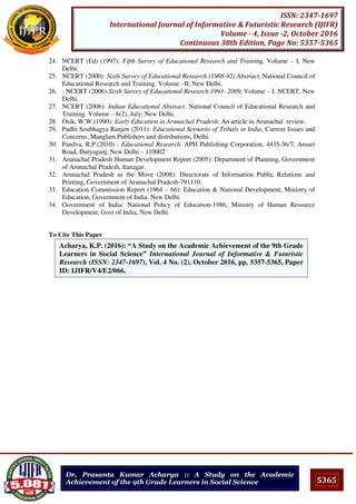 5365
ISSN: 2347-1697
International Journal of Informative & Futuristic Research (IJIFR)
Volume - 4, Issue -2, October 2016
Continuous 38th Edition, Page No: 5357-5365
Dr. Prasanta Kumar Acharya :: A Study on the Academic
Achievement of the 9th Grade Learners in Social Science
24. NCERT (Ed) (1997): Fifth Survey of Educational Research and Training. Volume – I. New
Delhi.
25. NCERT (2000): Sixth Survey of Educational Research (1988-92) Abstract. National Council of
Educational Research and Training. Volume –II; New Delhi.
26. : NCERT (2006):Sixth Survey of Educational Research 1993- 2009, Volume – I. NCERT, New
Delhi.
27. NCERT (2006): Indian Educational Abstract. National Council of Educational Research and
Training. Volume – 6(2), July; New Delhi.
28. Osik, W.W.(1990): Early Education in Arunachal Pradesh; An article in Arunachal review.
29. Padhi Soubhagya Ranjen (2011): Educational Scenario of Tribals in India, Current Issues and
Concerns, Manglam Publishers and distributions, Delhi.
30. Pandva, R.P.(2010) : Educational Research. APH Publishing Corporation, 4435-36/7, Ansari
Road, Daryaganj, New Delhi – 110002
31. Arunachal Pradesh Human Development Report (2005): Department of Planning, Government
of Arunachal Pradesh, Itanagar.
32. Arunachal Pradesh as the Move (2008): Directorate of Information Public Relations and
Printing, Government of Arunachal Pradesh-791110.
33. Education Commission Report (1964 – 66): Education & National Development, Ministry of
Education, Government of India. New Delhi.
34. Government of India: National Policy of Education-1986, Ministry of Human Resource
Development, Govt of India, New Delhi
To Cite This Paper
[1]
Acharya, K.P. (2016): “A Study on the Academic Achievement of the 9th Grade
Learners in Social Science” International Journal of Informative & Futuristic
Research (ISSN: 2347-1697), Vol. 4 No. (2), October 2016, pp. 5357-5365, Paper
ID: IJIFR/V4/E2/066.
 