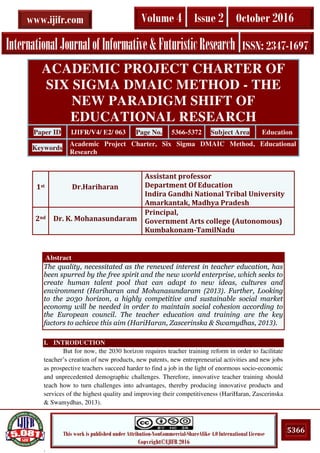 .
5366This work is published under Attribution-NonCommercial-ShareAlike 4.0 International License
Copyright©IJIFR 2016
InternationalJournalofInformative&FuturisticResearch ISSN: 2347-1697
Volume 4 Issue 2 October 2016www.ijifr.com
Abstract
The quality, necessitated as the renewed interest in teacher education, has
been spurred by the free spirit and the new world enterprise, which seeks to
create human talent pool that can adapt to new ideas, cultures and
environment (Hariharan and Mohanasundaram (2013). Further, Looking
to the 2030 horizon, a highly competitive and sustainable social market
economy will be needed in order to maintain social cohesion according to
the European council. The teacher education and training are the key
factors to achieve this aim (HariHaran, Zascerinska & Swamydhas, 2013).
I. INTRODUCTION
But for now, the 2030 horizon requires teacher training reform in order to facilitate
teacher’s creation of new products, new patents, new entrepreneurial activities and new jobs
as prospective teachers succeed harder to find a job in the light of enormous socio‐economic
and unprecedented demographic challenges. Therefore, innovative teacher training should
teach how to turn challenges into advantages, thereby producing innovative products and
services of the highest quality and improving their competitiveness (HariHaran, Zascerinska
& Swamydhas, 2013).
ACADEMIC PROJECT CHARTER OF
SIX SIGMA DMAIC METHOD - THE
NEW PARADIGM SHIFT OF
EDUCATIONAL RESEARCH
Paper ID IJIFR/V4/ E2/ 063 Page No. 5366-5372 Subject Area Education
Keywords
Academic Project Charter, Six Sigma DMAIC Method, Educational
Research
1st Dr.Hariharan
Assistant professor
Department Of Education
Indira Gandhi National Tribal University
Amarkantak, Madhya Pradesh
2nd Dr. K. Mohanasundaram
Principal,
Government Arts college (Autonomous)
Kumbakonam-TamilNadu
 