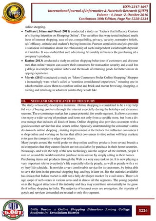 5226
ISSN: 2347-1697
International Journal of Informative & Futuristic Research (IJIFR)
Volume - 4, Issue -2, October 2016
Continuous 38th Edition, Page No: 5228-5234
Lidia Durom :: Online Shopping Behaviour Among College
Students In Ernakulam District
online shopping.
 Yulihasri, Islam and Daud (2011) conducted a study on ‘Factors that Influence Custom
er’s Buying Intention on Shopping Online’. The variables that were tested included usefu
lness of internet shopping, ease of use, compatibility, privacy, security, normative beliefs,
self-efficacy, attitude and student’s buying intention. Pearson correlation analysis provide
d statistical information about the relationship of each independent variablewith depende
nt variables. It was studied that web advertising favourably influences the purchasing of a
company’s products.
 Karim (2013) conducted a study on online shopping behaviour of customers and docume
nted that online vendors can assure their consumers for transaction security and avoid lon
g delays in completing online orders and the hassle of returning goods for better online sh
opping experience.
 Morris (2013) conducted a study on ‘More Consumers Prefer Online Shopping’ Shopper
s increasingly want what’s called a “seamless omnichannel experience,” meaning one in
which retailers allow them to combine online and brick and mortar browsing, shopping, o
rdering and returning in whatever combo they would like.
III. NEED AND SIGNIFICANCE OF THE STUDY
The study is basically descriptive in nature. .Online shopping is considered to be a very help
ful way of buying products through the internet especially during the holidays and clearance
seasons. The e-commerce market has a great potential for youth segment. It allows customer
s to enjoy a wide variety of products and items not only from a specific store, but from a div
erse storage that includes all kinds of items. Online shopping also provides customers with a
good customer service that also occurs online. Specially understanding the consumer’s attitu
des towards online shopping , making improvement in the factors that influence consumers t
o shop online and working on factors that affect consumers to shop online will help markete
rs to gain the competitive edge over others.
Many people around the world prefer to shop online and buy products from several brands a
nd companies that they cannot find or are not available for purchase in their home countries.
Nowadays, and with the help of the new technology and the support of the internet, people f
rom all around the world started to purchase items online by simply sitting in their homes.
Purchasing items and products through the Web is a very easy task to do. It is now playing a
very important role in everybody’s life especially elderly people, as well as people with a ve
ry busy life schedule. It provides a very comfortable service for its customers, by being able
to save the item in the personal shopping bag, and buy it later on. But the statistics available
has shown that Indian market is still not a fully developed market for e-tail stores. There is h
uge scope of web-stores in various areas and in almost all the segments. The young populati
on is the biggest attraction of this industry and they may contribute substantially to the grow
th of online shopping in India. The majority of internet users are youngsters, the majority of
goods and services demanded are related to only this segment.
 