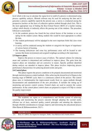 5371
ISSN: 2347-1697
International Journal of Informative & Futuristic Research (IJIFR)
Volume - 4, Issue -2, October 2016
Continuous 38th Edition, Page No: 5366-5372
Dr.Hariharan, Dr. K. Mohanasundaram:: Academic Project
Charter Of Six Sigma Dmaic Method - The New Paradigm Shift Of
Educational Research
level which is the way to calculate the sigma level or yield of a process is determined using
process capability analysis. Minitab software may be used for analysing the data and it
generates a process capability report.In the present case, a survey is conducted among the
prospective teachers on the basis of collection opinion method through check lists. This is
the most appropriate way of finding the Key Critical Factors (KCF) of a teacher training
college which directly or indirectly affects the passing rate of the students. The procedure
followed is enumerated:
 As the academic process has found the key critical factors of the institute so we are
opting for the student system. Being students this would be most appropriate to collect
the data.
 The student performance will be adjudged in the most important fields like class room
learning.
 A survey will be conducted among the students to categorize the degree of importance
of various factors of learning.
 The learning deficiencies and some key performance areas will be located in sub-
systems like home environment and assigned weightage according to the importance.
2.5 Improve phase
Improve the process to remove cause of defects. The optimal solution for reducing
mean and variation is determined and confirmed in improve phase. The gains from the
improve phase are immediate and are corrective in nature. Specific problem identified
during analysis are attended in improve phase. This phase involves improving process
performance characteristics for achieving desired results and goals.
2.6 Control phase
This phase requires the process conditions to be properly documented and monitored
through statistical process control methods. After achieving the desired level of Sigma in the
learning stage of DMAIC cycle, there is a continuous control of the process. The control
phase aims to institutionalize the improvement results from six sigma methods through
documentation and standardization of the new procedures. It includes the setting up of
monitoring and process control systems. Control charts are used to monitor the system
performance. In the control phase control charts are prepared in respect of CTQs to sustain
the quality improvement
III. CONCLUSION
The academic six sigma as a comprehensive and flexible system of achieving,
sustaining and maximizing the process outcome through adopting the societal needs,
efficient use of facts, statistical quality control principles and attaining the objectives
through effortful consideration to manage, improve and reinventing the educational process
(Hari Haran & Mohanasundaram, 2013 ).
IV. REFERENCES
[1] Brue, G. (2003), Six Sigma for managers, Delhi, Tata McGraw hill, Fourth edition.
 