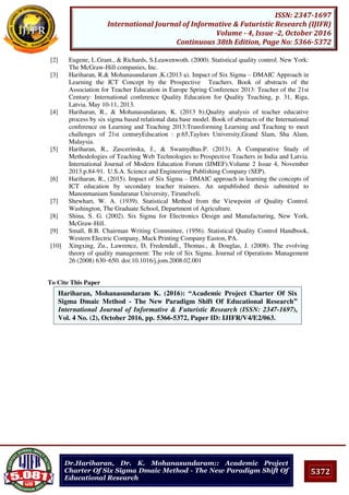 5372
ISSN: 2347-1697
International Journal of Informative & Futuristic Research (IJIFR)
Volume - 4, Issue -2, October 2016
Continuous 38th Edition, Page No: 5366-5372
Dr.Hariharan, Dr. K. Mohanasundaram:: Academic Project
Charter Of Six Sigma Dmaic Method - The New Paradigm Shift Of
Educational Research
[2] Eugene, L.Grant., & Richards, S.Leawenwoth. (2000). Statistical quality control. New York:
The McGraw-Hill companies, Inc.
[3] Hariharan, R.& Mohanasundaram ,K.(2013 a). Impact of Six Sigma – DMAIC Approach in
Learning the ICT Concept by the Prospective Teachers. Book of abstracts of the
Association for Teacher Education in Europe Spring Conference 2013: Teacher of the 21st
Century: International conference Quality Education for Quality Teaching, p. 31, Riga,
Latvia. May 10-11, 2013.
[4] Hariharan, R., & Mohanasundaram, K. (2013 b).Quality analysis of teacher educative
process by six sigma based relational data base model. Book of abstracts of the International
conference on Learning and Teaching 2013:Transforming Learning and Teaching to meet
challenges of 21st centuryEducation : p.65,Taylors University,Grand Slam, Sha Alam,
Malaysia.
[5] Hariharan, R., Zascerinska, J., & Swamydhas.P. (2013). A Comparative Study of
Methodologies of Teaching Web Technologies to Prospective Teachers in India and Latvia.
International Journal of Modern Education Forum (IJMEF).Volume 2 Issue 4, November
2013.p.84-91. U.S.A. Science and Engineering Publishing Company (SEP).
[6] Hariharan, R., (2015). Impact of Six Sigma – DMAIC approach in learning the concepts of
ICT education by secondary teacher trainees. An unpublished thesis submitted to
Manonmaniam Sundaranar University, Tirunelveli.
[7] Shewhart, W. A. (1939). Statistical Method from the Viewpoint of Quality Control.
Washington, The Graduate School, Department of Agriculture.
[8] Shina, S. G. (2002). Six Sigma for Electronics Design and Manufacturing, New York,
McGraw-Hill.
[9] Small, B.B. Chairman Writing Committee, (1956). Statistical Quality Control Handbook,
Western Electric Company, Mack Printing Company Easton, PA.
[10] Xingxing, Zu., Lawrence, D, Fredendall., Thomas., & Douglas, J. (2008). The evolving
theory of quality management: The role of Six Sigma. Journal of Operations Management
26 (2008) 630–650. doi:10.1016/j.jom.2008.02.001
To Cite This Paper
[1]
Hariharan, Mohanasundaram K. (2016): “Academic Project Charter Of Six
Sigma Dmaic Method - The New Paradigm Shift Of Educational Research”
International Journal of Informative & Futuristic Research (ISSN: 2347-1697),
Vol. 4 No. (2), October 2016, pp. 5366-5372, Paper ID: IJIFR/V4/E2/063.
 