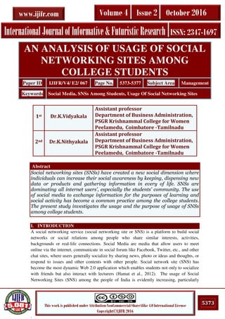 .
5373This work is published under Attribution-NonCommercial-ShareAlike 4.0 International License
Copyright©IJIFR 2016
InternationalJournalofInformative&FuturisticResearch ISSN: 2347-1697
Volume 4 Issue 2 October 2016www.ijifr.com
Abstract
Social networking sites (SNSs) have created a new social dimension where
individuals can increase their social awareness by keeping, dispensing new
data or products and gathering information in every of life. SNSs are
dominating all internet users’, especially the students’ community. The use
of social media to exchange information for the purposes of learning and
social activity has become a common practice among the college students.
The present study investigates the usage and the purpose of usage of SNSs
among college students.
I. INTRODUCTION
A social networking service (social networking site or SNS) is a platform to build social
networks or social relations among people who share similar interests, activities,
backgrounds or real-life connections. Social Media are media that allow users to meet
online via the internet, communicate in social forum like Facebook, Twitter, etc., and other
chat sites, where users generally socialize by sharing news, photo or ideas and thoughts, or
respond to issues and other contents with other people. Social network site (SNS) has
become the most dynamic Web 2.0 application which enables students not only to socialize
with friends but also interact with lecturers (Hamat et al., 2012). The usage of Social
Networking Sites (SNS) among the people of India is evidently increasing, particularly
AN ANALYSIS OF USAGE OF SOCIAL
NETWORKING SITES AMONG
COLLEGE STUDENTS
Paper ID IJIFR/V4/ E2/ 067 Page No. 5373-5377 Subject Area Management
Keywords Social Media, SNSs Among Students, Usage Of Social Networking Sites
1st Dr.K.Vidyakala
Assistant professor
Department of Business Administration,
PSGR Krishnammal College for Women
Peelamedu, Coimbatore -Tamilnadu
2nd Dr.K.Nithyakala
Assistant professor
Department of Business Administration,
PSGR Krishnammal College for Women
Peelamedu, Coimbatore -Tamilnadu
 