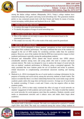 5374
ISSN: 2347-1697
International Journal of Informative & Futuristic Research (IJIFR)
Volume - 4, Issue -2, October 2016
Continuous 38th Edition, Page No: 5373-5377
Dr.K.Vidyakala, Dr.K.Nithyakala :: An Analysis Of Usage Of
Social Networking Sites Among College Students
among the Indian college students (Manjunatha, 2013). Today`s college students have
matured by playing video games and using social networking sites. This generation students
prefers to stay connected around clock with their friends and family by means of texting,
instant messaging, mobile phones and facebook (Ito et al., 2008).
II. OBJECTIVES OF THE STUDY
 To analyze the usage of social networking sites.
 To identify the purpose of usage of social networking sites.
III. LIMITATIONS OF THE STUDY
 Most of the students are not ready to express their full information based on the
structured questionnaire.
 The sample size was only 150, so the results of the study cannot be generalized.
IV. REVIEW OF LITERATURE
 Helou et al., (2014) attempted to obtain students’ perceptions on how social networking
sites impact their academic performance. The study confirmed that most of the students are
engaged in the use of SNS mainly for socializing activities rather than for academic
purpose. However, most of the students felt that the SNS have more positive impact on their
academic performance especially among the undergraduate students.
 Salvation and Azharuddin (2014) opined that Social network sites (SNS) attracts
considerable attention among teens and young adults who tend to connect and share
common interest. The study was designed in ways to analyze the impact of social network
sites on students’ academic performance in Malaysia, using a conceptual approach. The
study concluded that more students prefer the use of facebook and twitter in academic
related discussions in complementing conventional classroom teaching and learning
process.
 Shahzad et al., (2014) investigated the use of social media to exchange information for the
purposes of learning and social activity among the university students at Saudi Arabia. The
analysis revealed that there is no direct relationship between the social media usage and the
academic grades unless the usage does not become excessive. Average use of social media
by students exceeding 13 hours a week and 2 hours a day has negative effect on their
academic grades.
 Tayseer et al., (2014) in their study examined the effect of usage of social networks on
students’ engagement in both academic and social aspects. The study revealed that students
use social networks for social purposes more than the academics. Students consider social
media as entertainment networks and it reduces stress and makes them forget about
academics.
V. METHODOLOGY
The present study is descriptive research. The study was conducted for a period of 3 months
(April 2016- June 2016). The study was conducted among the various college students in
 