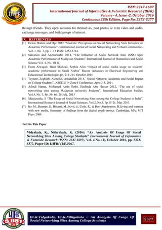 5377
ISSN: 2347-1697
International Journal of Informative & Futuristic Research (IJIFR)
Volume - 4, Issue -2, October 2016
Continuous 38th Edition, Page No: 5373-5377
Dr.K.Vidyakala, Dr.K.Nithyakala :: An Analysis Of Usage Of
Social Networking Sites Among College Students
through friends. They open accounts for themselves, post photos or even video and audio,
exchange messages, and build groups of interest.
IX. REFERENCES
[1] Helou, Rahim and Oye 2012 “Students’ Perceptions on Social Networking Sites Influence on
Academic Performance”, International Journal of Social Networking and Virtual Communities,
Vol. 1, No. 1, pp. 7~15 ISSN: 2252-8784.
[2] Salvation and Adzharuddin 2014, “The Influence of Social Network Sites (SNS) upon
Academic Performance of Malaysian Students” International Journal of Humanities and Social
Science Vol. 4, No. 10(1).
[3] Esam Alwagait, Basit Shahzad, Sophia Alim “Impact of social media usage on students’
academic performance in Saudi Arabia” Recent Advances in Electrical Engineering and
Educational Technologies pp. 211-214, October 2014
[4] Tayseer, Zoghieb, Alcheikh, Awadallah 2014,” Social Network: Academic and Social Impact
on College Students”, ASEE 2014 Zone I Conference, April 3-5, 2014.
[5] Afendi Hamat, Mohamed Amin Embi, Haslinda Abu Hassan 2012, “The use of social
networking sites among Malaysian university Students”. International Education Studies,
Vol.5, No. 3, Pp. 56- 66. 28 July, 2013
[6] Manjunatha, S “The Usage of Social Networking Sites among the College Students in India”,
International Research Journal of Social Sciences, Vol.2, No.5, Pp.15-21, May 2013.
[7] Ito, M., Baumer, S., Bittanti, M., boyd, d., Cody, R., & Herr-Stephenson, B.Living and learning
with new media, Summary of findings from the digital youth project. Cambridge, MA: MIT
Press 2009.
To Cite This Paper
[1]
Vidyakala, K., Nithyakala, K. (2016): “An Analysis Of Usage Of Social
Networking Sites Among College Students” International Journal of Informative
& Futuristic Research (ISSN: 2347-1697), Vol. 4 No. (2), October 2016, pp. 5373-
5377, Paper ID: IJIFR/V4/E2/067.
 