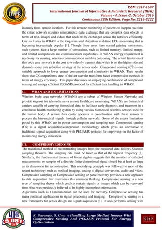 5217
ISSN: 2347-1697
International Journal of Informative & Futuristic Research (IJIFR)
Volume - 4, Issue -2, October 2016
Continuous 38th Edition, Page No: 5216-5222
R. Saranya, S. Uma :: Handling Large Medical Images With
Compressive Sensing And PEGASIS Protocol For Energy
Optimization
instantly from remote locations. For this remote monitoring of patients to happen real time
the entire network requires uninterrupted data exchange that are complex data objects in
terms of text, images and videos that needs to be exchanged across the network efficiently.
One such area in WBAN is the long-term and ubiquitous real-time ECG monitoring that is
becoming increasingly popular [1]. Though these areas have started gaining momentum,
such systems face a large number of constraints, such as limited memory, limited energy,
and limited computation and communication capabilities. In WBAN energy requirement is
necessary for sensing, wireless communication and data processing. The actual limitation of
this body area network is the cost to wirelessly transmit data which is on the higher side and
demands some data reduction strategy at the sensor node. Compressed sensing (CS) is one
suitable approach to lower energy consumption and complexity in WBAN. Their results
show that CS outperforms state-of-the-art wavelet transform-based compression methods in
terms of energy efficiency. This paper discusses on employing combination of compressed
sensing and energy efficient PEGASIS protocol for efficient data handling in WBAN.
II. WBAN AND ITS LIMITATIONS
Wireless body area networks (WBANs) are a subset of Wireless Sensor Networks and
provide support for telemedicine or remote healthcare monitoring. WBANs are biomedical
carriers capable of carrying biomedical data to facilitate early diagnosis and treatment in a
continuous health monitoring system by using various biomedical wireless sensors used for
the human body. A remote data center operates in co-ordination with these sensors to
process the bio-medical signals through cellular network. Some of the major limitations
posed by this WBAN are its power consumption and sampling rate. Compressed sensing
(CS) is a signal acquisition/compression methodology which gives an alternative to
traditional signal acquisition along with PEGASIS protocol for improving on the factor of
minimizing energy utilization.
III. COMPRESSIVE SENSING
The traditional method of reconstructing images from the measured data follows Shannon
sampling theorem. The sampling rate must be twice as that of the highest frequency [2].
Similarly, the fundamental theorem of linear algebra suggests that the number of collected
measurements or samples of a discrete finite-dimensional signal should be at least as large
as its dimension for reconstruction. This underlying principle was followed to most of the
recent technology such as medical imaging, analog to digital conversion, audio and video.
Compressive sampling or Compressive sensing or parse recovery provides a new approach
to data acquisition that overcomes this common thinking. Compressive sensing is a new
type of sampling theory which predicts certain signals or images which can be recovered
from what was previously believed to be highly incomplete information.
Algorithms such as ℓ1-minimization can be used for recovery. Compressive sensing has
many potential applications in signal processing and imaging. Compressive sensing is a
new framework for sensor design and signal acquisition [3]. It also performs sensing with
 