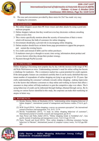 5233
ISSN: 2347-1697
International Journal of Informative & Futuristic Research (IJIFR)
Volume - 4, Issue -2, October 2016
Continuous 38th Edition, Page No: 5228-5234
Lidia Durom :: Online Shopping Behaviour Among College
Students In Ernakulam District
8) The ease and convenience provided by these stores for 24x7 has made very easy
shopping for consumers.
VII. SUGGESTIONS
1. The online shoppers secure their PC from viruses and other attacks by using a good anti-
malware program.
2. Online shoppers indicate that they would not even buy electronics without consulting
online reviews first.
3. The e-stores specifically mention about the security of transactions of their e-stores
which will increase the faith of customers for online shopping
4. Government should play a pivotal role in encouraging online shopping.
5. Online retailers should focus on better home page presentation to appeal the prospects
and sustain the existing buyers.
6. Use credit card instead of debit card for online purchases.
7. E-marketers must give a thought to secure, time saving, information about product and
services factors when they design their product strategy.
8. Payment through PayPal account
VIII. CONCLUSION
Online shopping is becoming more popular day by day with the increase in the usage of Wo
rld Wide Web known as www. Understanding customer’s need for online selling has becom
e challenge for marketers. .The e-commerce market has a great potential for youth segment.
If the demographic features are considered carefully then it can be easily identified that max
imum number of respondents of online shopping are lying in age group of 18- 25 years. Spe
cially understanding the consumer’s attitudes towards online shopping , making improveme
nt in the factors that influence consumers to shop online and working on factors that affect c
onsumers to shop online will help marketers to gain the competitive edge over others. The b
uying behaviour of youth can be elaborated through findings obtained through survey. By fo
cussing on various factors identified in this study, the corporate can make their marketing str
ategies in better way.
IX. REFERENCES
[1] Renuka Sharma, Mehta ad Shashanka (2014), “understanding online shopping behaviour of
Indian shoppers”, international journal of management and business studies, CVol.4, pp.9-
17
[2] M.M. Goyal (2014), “online shopping: a survey on consumers perception”, the international
journal of business and management, Vol .2(11), 73-79
[3] Devika Veeralakshmi (2013), “A study on online shopping behaviour of customers”,
International journal of scientific research and management, pp-28-32
[4] Anju Pawar and Neha chahal (2013), “Online shopping trends in Faridabad city”, Asia
pacific journal of marketing and management review, Vol.2 (3),pp-111-116
[5] Nazir, Tayyab and Javed (2012), “How online shopping is affecting consumers buying
behaviour in Pakistan”, International journal of computer science issues, Vol 9(3),pp-486-
495
 