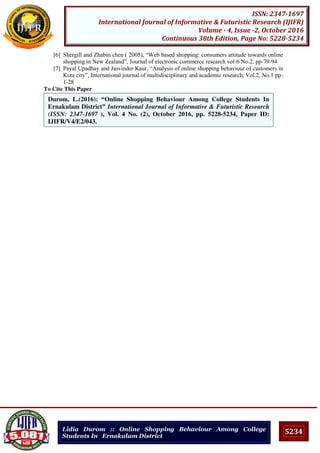 5234
ISSN: 2347-1697
International Journal of Informative & Futuristic Research (IJIFR)
Volume - 4, Issue -2, October 2016
Continuous 38th Edition, Page No: 5228-5234
Lidia Durom :: Online Shopping Behaviour Among College
Students In Ernakulam District
[6] Shergill and Zhabin chen ( 2005), “Web based shopping: consumers attitude towards online
shopping in New Zealand”, Journal of electronic commerce research vol-6 No.2, pp-79-94
[7] Payal Upadhay and Jasvinder Kaur, “Analysis of online shopping behaviour of customers in
Kota city”, International journal of multidisciplinary and academic research, Vol.2, No.1 pp-
1-28
To Cite This Paper
[1]
[2]
Durom, L.(2016): “Online Shopping Behaviour Among College Students In
Ernakulam District” International Journal of Informative & Futuristic Research
(ISSN: 2347-1697 ), Vol. 4 No. (2), October 2016, pp. 5228-5234, Paper ID:
IJIFR/V4/E2/043.
 