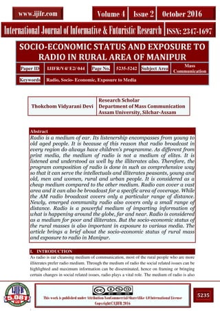 .
5235This work is published under Attribution-NonCommercial-ShareAlike 4.0 International License
Copyright©IJIFR 2016
InternationalJournalofInformative&FuturisticResearch ISSN: 2347-1697
Volume 4 Issue 2 October 2016www.ijifr.com
Abstract
Radio is a medium of ear. Its listenership encompasses from young to
old aged people. It is because of this reason that radio broadcast in
every region do always have children’s programme. As different from
print media, the medium of radio is not a medium of elites. It is
listened and understood as well by the illiterates also. Therefore, the
program composition of radio is done in such as comprehensive way
so that it can serve the intellectuals and illiterates peasants, young and
old, men and women, rural and urban people. It is considered as a
cheap medium compared to the other medium. Radio can cover a vast
area and it can also be broadcast for a specific area of coverage. While
the AM radio broadcast covers only a particular range of distance.
Newly, emerged community radio also covers only a small range of
distance. Radio is a powerful medium of imparting information of
what is happening around the globe, far and near. Radio is considered
as a medium for poor and illiterates. But the socio-economic status of
the rural masses is also important in exposure to various media. The
article brings a brief about the socio-economic status of rural mass
and exposure to radio in Manipur.
I. INTRODUCTION
As radio is ear cleansing medium of communication, most of the rural people who are more
illiterates prefer radio medium. Through the medium of radio the social related issues can be
highlighted and maximum information can be disseminated, hence on framing or bringing
certain changes in social related issues, radio plays a vital role. The medium of radio is also
SOCIO-ECONOMIC STATUS AND EXPOSURE TO
RADIO IN RURAL AREA OF MANIPUR
Paper ID IJIFR/V4/ E2/ 044 Page No. 5235-5242 Subject Area
Mass
Communication
Keywords Radio, Socio- Economic, Exposure to Media
Thokchom Vidyarani Devi
Research Scholar
Department of Mass Communication
Assam University, Silchar-Assam
 