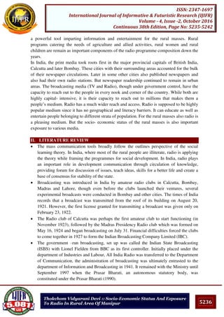 5236
ISSN: 2347-1697
International Journal of Informative & Futuristic Research (IJIFR)
Volume - 4, Issue -2, October 2016
Continuous 38th Edition, Page No: 5235-5242
Thokchom Vidyarani Devi :: Socio-Economic Status And Exposure
To Radio In Rural Area Of Manipur
a powerful tool imparting information and entertainment for the rural masses. Rural
programs catering the needs of agriculture and allied activities, rural women and rural
children are remain as important components of the radio programme composition down the
years.
In India, the print media took roots first in the major provincial capitals of British India,
Calcutta and later Bombay. These cities with their surrounding areas accounted for the bulk
of their newspaper circulations. Later in some other cities also published newspapers and
also had their own radio stations. But newspaper readership continued to remain in urban
areas. The broadcasting media (TV and Radio), though under government control, have the
capacity to reach out to the people in every nook and corner of the country. While both are
highly capital- intensive, it is their capacity to reach out to millions that makes them a
people’s medium. Radio has a much wider reach and access. Radio is supposed to be highly
popular medium since it has no geographical and literacy barriers. It can educate as well as
entertain people belonging to different strata of population. For the rural masses also radio is
a pleasing medium. But the socio- economic status of the rural masses is also important
exposure to various media.
II. LITERATURE REVIEW
 The mass communication tools broadly follow the outlines perspective of the social
learning theory. In India, where most of the rural people are illiterate, radio is applying
the theory while framing the programmes for social development. In India, radio plays
an important role in development communication through circulation of knowledge,
providing forum for discussion of issues, teach ideas, skills for a better life and create a
base of consensus for stability of the state.
 Broadcasting was introduced in India by amateur radio clubs in Calcutta, Bombay,
Madras and Lahore, though even before the clubs launched their ventures, several
experimental broadcasts were conducted in Bombay and other cities. The times of India
records that a broadcast was transmitted from the roof of its building on August 20,
1921. However, the first license granted for transmitting a broadcast was given only on
February 23, 1922.
 The Radio club of Calcutta was perhaps the first amateur club to start functioning (in
November 1923), followed by the Madras Presidency Radio club which was formed on
May 16, 1924 and began broadcasting on July 31. Financial difficulties forced the clubs
to come together in 1927 to form the Indian Broadcasting Company Limited (IBC).
 The government –run broadcasting, set up was called the Indian State Broadcasting
(ISBS) with Lionel Fielden from BBC as its first controller. Initially placed under the
department of Industries and Labour, All India Radio was transferred to the Department
of Communication, the administration of broadcasting was ultimately entrusted to the
department of Information and Broadcasting in 1941. It remained with the Ministry until
September 1997 when the Prasar Bharati, an autonomous statutory body, was
constituted under the Prasar Bharati (1990).
 