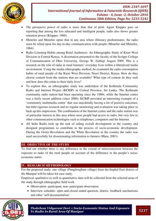 5237
ISSN: 2347-1697
International Journal of Informative & Futuristic Research (IJIFR)
Volume - 4, Issue -2, October 2016
Continuous 38th Edition, Page No: 5235-5242
Thokchom Vidyarani Devi :: Socio-Economic Status And Exposure
To Radio In Rural Area Of Manipur
 The persuasive power of radio is more than that of print. Again Klapper goes on
reporting that among the less educated and intelligent people, radio also shows greater
retention power (Klapper, 1960).
 Menefee and Menefee opine that in any area where illiteracy predominates, the radio
must be relied upon for day-to-day communication with people (Menefee and Menefee,
1964).
 Radio Listening Habits among Rural Audiences: An Ethnographic Study of Kieni West
Division in Central Kenya, A dissertation presented to the faculty of the Scripps College
of Communication of Ohio University, George W. Gathigi August 2009. This is a
research on the role of radio in rural listeners’ everyday lives within a liberalized media
environment. Using the media ethnography method, he examined the radio consumption
habits of rural people of the Kieni West Division, Nyeri District, Kenya. How do they
choose content from the stations that are available? What type of content do they seek
and how does this relate to their daily lives?
 To explore this, an ethnographic study was undertaken of the Kothmale Community
Radio and Internet Project (KCRIP) in Central Province, Sri Lanka. The Kothmale
community radio station had been operating since the 1980s, while the Internet centre
was a fairly recent addition (since 2000). KCRIP provided an interesting example of a
‘community multimedia centre’ that was anecdotally having a lot of positive outcomes,
but little rigorous research and no regular monitoring and evaluation was taking place to
back up this impression. The combination of the Internet centre and the radio station was
of particular interest in this area where most people had access to radio, but very few to
other communication technologies such as telephones, computers and the Internet.
 All India Radio took up the task of aiding overall development in the country and
designed programmes to contribute to the process of socio-economic development.
During the Green Revolution and the White Revolution in the country the radio was
used successfully for disseminating information to farmers (Maru, 2003).
III. OBJECTIVE OF THE STUDY
To find out whether there is any difference in the extend of interconnection between the
exposure to radio of the rural people on account of the difference in the people’s socio-
economic status.
IV. RESEARCH METHODOLOGY
For the proposed study, one village (Pungdongbam village) from the Imphal East district of
the Manipur will be taken for case study.
Empirical, qualitative as well as quantitative data will be collected from the selected areas of
the study through ethnographic field work.
 Observation- participant, non- participant observation
 Interview schedule- open and closed ended question, diaries, feedback mechanisms
and other ‘self-documentation’.
 