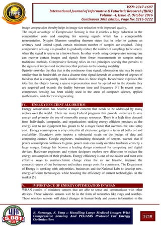 5218
ISSN: 2347-1697
International Journal of Informative & Futuristic Research (IJIFR)
Volume - 4, Issue -2, October 2016
Continuous 38th Edition, Page No: 5216-5222
R. Saranya, S. Uma :: Handling Large Medical Images With
Compressive Sensing And PEGASIS Protocol For Energy
Optimization
image compression thereby helps in image size reduction with improved quality.
The major advantage of Compressive Sensing is that it enables a large reduction in the
computation costs and sampling for sensing signals which has a compressible
representation. Nyquist Shannon sampling theorem states that in order to capture an
arbitrary band limited signal, certain minimum number of samples are required. Using
compressive sensing it is possible to gradually reduce the number of samplings to be stored,
when the signal is sparse in a known basis. In other words using compressive sensing one
can recover certain images and signals from fewer measurements or samples using
traditional methods. Compressive Sensing relies on two principles sparsity that pertains to
the signals of interest and incoherence that pertains to the sensing modality.
Sparsity provides the idea that in the continuous time signal, information rate may be much
smaller than its bandwidth, or that a discrete-time signal depends on a number of degrees of
freedom that is comparably much smaller than its finite length. Incoherence expresses the
idea that the objects having a sparse representation must be spread out in the domain they
are acquired and extends the duality between time and frequency [4]. In recent years,
compressed sensing has been widely used in the areas of computer science, applied
mathematics, and electrical engineering.
IV. ENERGY EFFICIENT ALGORITHM
Energy conservation has become a major concern that needs to be addressed by many
sectors over the world. There are many Federal programs that provide incentives to save
energy and promote the use of renewable energy resources. There is a high time demand
from Individuals, companies, and organizations seeking energy efficient products as the
energy cost to run equipment has grown to be a major factor that overruns the total setup
cost. Energy consumption is very critical to all electronic gadgets in terms of both cost and
availability. Electricity costs impose a substantial strain on the budget of data and
computing centers. Google engineers, maintaining thousands of servers, warned that if
power consumption continues to grow, power costs can easily overtake hardware costs by a
large margin. Energy has become a leading design constraint for computing and digital
devices. Hardware engineers and system designers explore new directions to reduce the
energy consumption of their products. Energy efficiency is one of the easiest and most cost
effective ways to combat climate change clean the air we breathe, improve the
competitiveness of our businesses and reduce energy costs for consumers. The Department
of Energy is working with universities, businesses and the National Labs to develop new,
energy-efficient technologies while boosting the efficiency of current technologies on the
market [5].
V. IMPORTANCE OF ENERGY OPTIMIZATION IN WBAN
WBAN consist of miniature sensors that are able to sense and communicate with other
devices. These wireless sensors will be in the form of wearables like rings and watches.
These wireless sensors will detect changes in human body and passes information to the
 