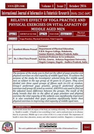 .
5243This work is published under Attribution-NonCommercial-ShareAlike 4.0 International License
Copyright©IJIFR 2016
InternationalJournalofInformative&FuturisticResearch ISSN: 2347-1697
Volume 4 Issue 2 October 2016www.ijifr.com
Abstract
The purpose of the study was to find out the effect of yoga practice and
physical exercises on vital capacity of middle aged men. To achieve the
purpose of the study the investigator selected forty five middle aged
men as subject in the age group of 18 years to 23 years. They were
divided into three equal groups of fifteen each (n=15) at random.
Group-I performed yoga practice, group-II performed physical
exercises and group-III acted as control. ANCOVA was used to find out
the adjusted mean difference between the groups. The result of the
study reveals that due to the effect of yoga practices and physical
exercises the vital capacity of the subjects was significantly improved.
It is also concluded that yogic practices significantly better than
physical exercises in improving vital capacity of middle aged men.
I. INTRODUCTION
Good health means that all organs of the body are working efficiently. The important proverb
is, ‘Health is wealth’, ‘if health is lost everything is lost’, and is realized more in its absence
than by its presence. Middle age is not a time of life it is a state of mind. The importance of
health is more than education, money and other material comforts. Happiness is intimately
RELATIVE EFFECT OF YOGA PRACTICE AND
PHYSICAL EXERCISES ON VITAL CAPACITY OF
MIDDLE AGED MEN
Paper ID IJIFR/V4/ E2/ 046 Page No. 5243-5248 Subject Area
Physical
Education
Keywords Yoga Practice, Physical Exercises, Vital Capacity
1st Kantheti Bhanu Prasad
Lecturer
Department of Physical Education,
P.B.N. Degree College, Nidubrolu,
Guntur District, Andhra Pradesh, India
2nd Dr. I. Devi Vara Prasad
Assistant Professor & Co-ordinator,
B.P.Ed., Course, Acharya Nagarjuna University,
Ongole Campus, Ongole - Andhra Pradesh, India
 