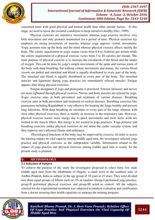 5244
ISSN: 2347-1697
International Journal of Informative & Futuristic Research (IJIFR)
Volume - 4, Issue -2, October 2016
Continuous 38th Edition, Page No: 5243-5248
Kantheti Bhanu Prasad, Dr. I. Devi Vara Prasad:: Relative Effect
Of Yoga Practice And Physical Exercises On Vital Capacity Of
Middle Aged Men
concerned more with good physical and mental health than other outside factors. At this
stage, we need to know the essential conditions to keep ourselves healthy (Dev, 1999).
Physical exercises are repetitive movements whereas yoga exercise involves very
little movement and only postures maintained for a period of time. Physical exercises lay
emphasis on strong movements of muscles whereas yoga opposes violent movements.
Yogic postures tone up the body and the mind whereas physical exercise affects mainly the
body. The caloric requirement in yogic asanas varies from 0.8 to 3calories per minute while
the caloric requirement of a physical exercise varies from 3 to 20 calories per minute. The
main purpose of physical exercise is to increase the circulation of the blood and the intake
of oxygen. This can be done by yoga’s simple movements of the spine and various joints of
the body with deep breathing, but without violent movements and asanas, the various blood
vessels are pulled and stretched and blood is equally distributed to every part of the body.
The stretched and blood is equally distributed to every part of the body. The stretched
muscles and ligaments during yoga practices are immediately relaxed muscles. Fatigue
appears after doing physical exercises.
Fatigue disappears if yoga and pranayama is practiced. Tension increases and nerves
are more tightened through physical exercise. Nerves and body muscles are relaxed by yoga.
Yogic exercise aims at both prevention and treatment of various diseases. Breathing
exercise aims at both prevention and treatment of various diseases. Breathing exercises like
pranayama including Kapalabhati is very effective for keeping the lungs healthy and prevent
lung infections. With deep breathing air circulates to every part of the lungs whereas with
most other physical exercises, there is mainly an increase in the respiratory rate. However,
physical exercise wastes more energy due to quick movements and more lactic acids are
formed in the muscle fibres. But energy is not wasted in yoga practices. Yoga postures and
breathing exercises unlike physical exercises do not strain the cardio vascular system, and
they improve one’s physical fitness and endurance.
Physiological functions of the body may be improved by exercise. In order to assess
the training impact on vital capacity among middle aged men, the investigator selected yoga
practice and physical exercises as the independent variable. Information related to the
impact of yoga practice and physical exercises among middle aged men is scanty. So the
present study is planned.
II. METHODOLOGY
2.1 Selection of Subject
To achieve the purpose of the study the investigator proposed to select forty five male
middle aged men from the inhabitants of Ongole, a small town in the southern state of
Andhra Pradesh, India as subject in the age group of 18 years to 23 years. They were divided
into three equal groups of fifteen each (n=15) at random. Group-I performed yoga practice,
group-II performed physical exercises and group-III acted as control. All the subjects
selected for the experimental treatment was subjected to medical evaluation and certification
from a doctor ensuring their health capacities to undergo the training program.
 