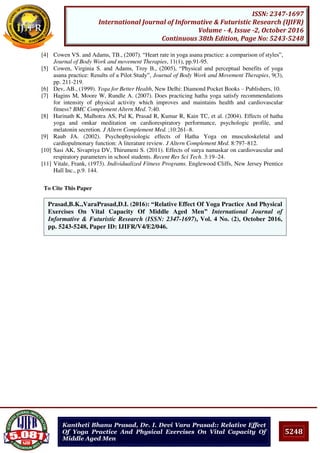 5248
ISSN: 2347-1697
International Journal of Informative & Futuristic Research (IJIFR)
Volume - 4, Issue -2, October 2016
Continuous 38th Edition, Page No: 5243-5248
Kantheti Bhanu Prasad, Dr. I. Devi Vara Prasad:: Relative Effect
Of Yoga Practice And Physical Exercises On Vital Capacity Of
Middle Aged Men
[4] Cowen VS. and Adams, TB., (2007). “Heart rate in yoga asana practice: a comparison of styles”,
Journal of Body Work and movement Therapies, 11(1), pp.91-95.
[5] Cowen, Virginia S. and Adams, Troy B., (2005), “Physical and perceptual benefits of yoga
asana practice: Results of a Pilot Study”, Journal of Body Work and Movement Therapies, 9(3),
pp. 211-219.
[6] Dev, AB., (1999). Yoga for Better Health, New Delhi: Diamond Pocket Books – Publishers, 10.
[7] Hagins M, Moore W, Rundle A. (2007). Does practicing hatha yoga satisfy recommendations
for intensity of physical activity which improves and maintains health and cardiovascular
fitness? BMC Complement Altern Med. 7:40.
[8] Harinath K, Malhotra AS, Pal K, Prasad R, Kumar R, Kain TC, et al. (2004). Effects of hatha
yoga and omkar meditation on cardiorespiratory performance, psychologic profile, and
melatonin secretion. J Altern Complement Med. ;10:261–8.
[9] Raub JA. (2002). Psychophysiologic effects of Hatha Yoga on musculoskeletal and
cardiopulmonary function: A literature review. J Altern Complement Med. 8:797–812.
[10] Sasi AK, Sivapriya DV, Thirumeni S. (2011). Effects of surya namaskar on cardiovascular and
respiratory parameters in school students. Recent Res Sci Tech. 3:19–24.
[11] Vitale, Frank, (1973). Individualized Fitness Programs. Englewood Cliffs, New Jersey Prentice
Hall Inc., p.9. 144.
To Cite This Paper
[1]Prasad,B.K.,VaraPrasad,D.I. (2016): “Relative Effect Of Yoga Practice And Physical
Exercises On Vital Capacity Of Middle Aged Men” International Journal of
Informative & Futuristic Research (ISSN: 2347-1697), Vol. 4 No. (2), October 2016,
pp. 5243-5248, Paper ID: IJIFR/V4/E2/046.
 