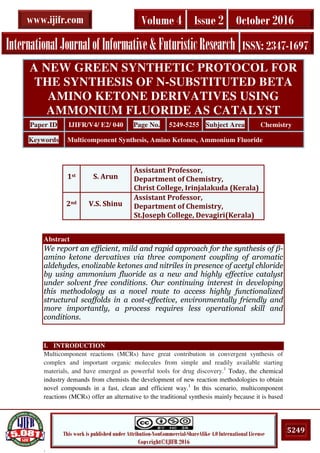 .
5249This work is published under Attribution-NonCommercial-ShareAlike 4.0 International License
Copyright©IJIFR 2016
InternationalJournalofInformative&FuturisticResearch ISSN: 2347-1697
Volume 4 Issue 2 October 2016www.ijifr.com
Abstract
We report an efficient, mild and rapid approach for the synthesis of β-
amino ketone dervatives via three component coupling of aromatic
aldehydes, enolizable ketones and nitriles in presence of acetyl chloride
by using ammonium fluoride as a new and highly effective catalyst
under solvent free conditions. Our continuing interest in developing
this methodology as a novel route to access highly functionalized
structural scaffolds in a cost-effective, environmentally friendly and
more importantly, a process requires less operational skill and
conditions.
I. INTRODUCTION
Multicomponent reactions (MCRs) have great contribution in convergent synthesis of
complex and important organic molecules from simple and readily available starting
materials, and have emerged as powerful tools for drug discovery.1
Today, the chemical
industry demands from chemists the development of new reaction methodologies to obtain
novel compounds in a fast, clean and efficient way.1
In this scenario, multicomponent
reactions (MCRs) offer an alternative to the traditional synthesis mainly because it is based
A NEW GREEN SYNTHETIC PROTOCOL FOR
THE SYNTHESIS OF N-SUBSTITUTED BETA
AMINO KETONE DERIVATIVES USING
AMMONIUM FLUORIDE AS CATALYST
Paper ID IJIFR/V4/ E2/ 040 Page No. 5249-5255 Subject Area Chemistry
Keywords Multicomponent Synthesis, Amino Ketones, Ammonium Fluoride
1st S. Arun
Assistant Professor,
Department of Chemistry,
Christ College, Irinjalakuda (Kerala)
2nd V.S. Shinu
Assistant Professor,
Department of Chemistry,
St.Joseph College, Devagiri(Kerala)
 