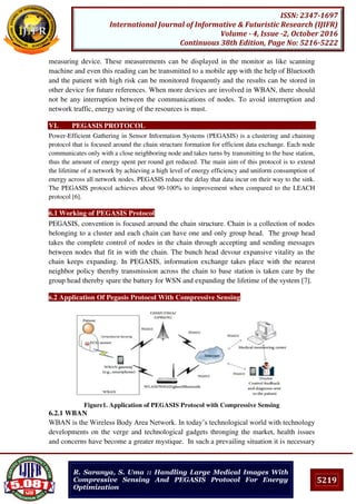 5219
ISSN: 2347-1697
International Journal of Informative & Futuristic Research (IJIFR)
Volume - 4, Issue -2, October 2016
Continuous 38th Edition, Page No: 5216-5222
R. Saranya, S. Uma :: Handling Large Medical Images With
Compressive Sensing And PEGASIS Protocol For Energy
Optimization
measuring device. These measurements can be displayed in the monitor as like scanning
machine and even this reading can be transmitted to a mobile app with the help of Bluetooth
and the patient with high risk can be monitored frequently and the results can be stored in
other device for future references. When more devices are involved in WBAN, there should
not be any interruption between the communications of nodes. To avoid interruption and
network traffic, energy saving of the resources is must.
VI. PEGASIS PROTOCOL
Power-Efficient Gathering in Sensor Information Systems (PEGASIS) is a clustering and chaining
protocol that is focused around the chain structure formation for efficient data exchange. Each node
communicates only with a close neighboring node and takes turns by transmitting to the base station,
thus the amount of energy spent per round get reduced. The main aim of this protocol is to extend
the lifetime of a network by achieving a high level of energy efficiency and uniform consumption of
energy across all network nodes. PEGASIS reduce the delay that data incur on their way to the sink.
The PEGASIS protocol achieves about 90-100% to improvement when compared to the LEACH
protocol [6].
6.1 Working of PEGASIS Protocol
PEGASIS, convention is focused around the chain structure. Chain is a collection of nodes
belonging to a cluster and each chain can have one and only group head. The group head
takes the complete control of nodes in the chain through accepting and sending messages
between nodes that fit in with the chain. The bunch head devour expansive vitality as the
chain keeps expanding. In PEGASIS, information exchange takes place with the nearest
neighbor policy thereby transmission across the chain to base station is taken care by the
group head thereby spare the battery for WSN and expanding the lifetime of the system [7].
6.2 Application Of Pegasis Protocol With Compressive Sensing
Figure1. Application of PEGASIS Protocol with Compressive Sensing
6.2.1 WBAN
WBAN is the Wireless Body Area Network. In today’s technological world with technology
developments on the verge and technological gadgets thronging the market, health issues
and concerns have become a greater mystique. In such a prevailing situation it is necessary
 