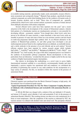 5250
ISSN: 2347-1697
International Journal of Informative & Futuristic Research (IJIFR)
Volume - 4, Issue -2, October 2016
Continuous 38th Edition, Page No: 5249-5255
S. Arun, V.S. Shinu :: A New Green Synthetic Protocol For The
Synthesis Of N-Substituted Beta Amino Ketone Derivatives Using
Ammonium Fluoride As Catalyst
on available starting materials, operationally simple, easily automatable, resource effective,
atom economical and ecologically benign.1b
Mannich-Type products, specifically β-amino
carbonyl compounds are useful chiral building blocks for the synthesis of β-amino acids, β-
lactams, β-amino alcohols, and so forth.2
These class of compounds are generally
synthesized by chiral Lewis acids assisted catalytic asymmetric reactions of imines derived
from aldehydes and amines with enolate compounds.
Several efficient Lewis acids have been reported over the years3
and a recent
attraction in this field is the development of the concept of bifunctional catalysis, wherein
both partners of a bimolecular reaction are simultaneously activated, is very powerful for
developing efficient asymmetric catalysts.4
Even though these chiral Lewis acids have
proven to be efficient for many reactions, a major drawback is that most Lewis acids are
unstable in presence of water and some of them are even moisture sensitive and also based
on multi-step programme demands high synthetic skill. As an efficient alternative to the
synthesis of Mannich-Type products, we and other groups have developed a one pot
multicomponent protocol based on the coupling between an aldehyde, an enolizable ketone,
and a nitrile molecule in the presence of an acid chloride and an acid catalyst.5
Several
efficient catalysts have been reported by various research groups which includes
SnCl4/SiO2, 6a
Cu(OTf)2
6b
and Sc(OTf)3,6c
Mn(bpdo)2Cl2/MCM-41,6d
CeCl3·7H2O,6e
iron
(III) chloride 6f
etc. Until recently, the scope of this three component process was limited to
the synthesis of β-acetamido carbonyl compounds. Recent developments in this area,
particularly from our laboratory,7
revealed that this process is highly useful for the one step
synthesis of highly functionalized organic intermediates.
Our interest in developing this methodology as a novel route to access highly
functionalized structural scaffolds in a cost-effective, environmentally friendly and more
importantly, a process requires less operational skill and conditions; we considered the
possibility of performing this reaction in very mild conditions for the incorporation of a
large variety of substrates. For this, we decided to follow this reaction in the presence of
ammonium fluride.
II. EXPERIMENTAL PROCEDURE
 Materials
Chemical reagents were purchased from the Merck Chemical Company in high purity. All
the materials were of commercial grade reagent.
Typical Experimental Procedure for One Pot Three Component Coupling Reactions
of Aldehydes with α-Substituted Ketones and Acetonitrile with ammonium fluoride as
Catalyst.
A 100 mL Rb flask was charged with a solution of the aryl aldehyde (1.25 mmol),
aryl ketone (1.25 mmol), acetyl chloride (3 mL) and acetonitrile (5 mL) in the presence of
ammonium fluoride (30mol%). The resulting mixture was then set to stirr continuously for 4
hours at room temperature. After the completion of the reaction as indicated by TLC, the
reaction mixture was diluted with distilled water and stirred well. The precipitate obtained
 