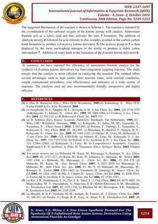 5254
ISSN: 2347-1697
International Journal of Informative & Futuristic Research (IJIFR)
Volume - 4, Issue -2, October 2016
Continuous 38th Edition, Page No: 5249-5255
S. Arun, V.S. Shinu :: A New Green Synthetic Protocol For The
Synthesis Of N-Substituted Beta Amino Ketone Derivatives Using
Ammonium Fluoride As Catalyst
The suggested Mechanism of the reaction is shown in Scheme 1. The reaction is initiated by
the co-ordination of the carbonyl oxygen of the ketone moiety with catalyst. Ammonium
fluoride acts as a Lewis acid and thus activates the enol 3 formation. The addition of
aldehyde moiety 4 followed by acid chloride to this complex resulted in the carbon-carbon
bond formation to produce a β-acyloxy ketone derivative 5. The acyloxy group in 5 is then
displaced by the more nucleophilic nitrogen of the nitrile to produce a stable cation
intermediate 7. Addition of water leads to the formation of the β-amino ketone derivative 8.
IV. CONCLUSION
In summary, we have reported the efficiency of ammonium fluoride catalyst for the
synthesis of β-amino ketone derivatives via four-component coupling reaction. The study
reveals that the catalyst is more efficient in catalyzing the reaction. The method offers
several advantages such as high yields, short reaction times, mild reaction conditions,
simple experimental procedures, cost effectiveness and tolerance to a wide variety of
reactants. The catalysts used are also environmentally friendly, inexpensive and highly
efficient.
V. REFERENCES
[1] J. Zhu, H. Bienayme (Eds.); Wiley-VCH: Weinheime, 2005.(b) Rothenberg, G. Wiley-VCH,
Verlag GmbH & Co. KGa: Weinheim, 2008.
[2] (a) Josephsohn, N. S.; Snapper, M. L.; Hoveyda, A. H. J. Am. Chem. Soc. 2004, 126, 3734-3735
.(b)Kobayashi, S.; Ishitani, H. Chem. Rev. 1999, 99, 1069-1094; (c) Cordova, A Acc. Chem.
Res. 2004, 37, 102-112. (c) R. Robinson,J. Chem. Soc. 1917, 111
[3] (a) D. Schinzer (Ed.); Kluwer Academic Publishers: Dordrecht, The Netherlands, 1989; (b) ;
Wiley-VHC: Weinheim, Germany, 2000; (c) Kobayashi, S.; Salter, M. M.; Yamazaki, Y.;
Yamashita, Y. . Chem. Asian J. 2010, 5, 493-495; (d) Poisson, T.; Tsubogo, T.; Yamashita, Y.;
Kobayashi, S. Org. Chem. 2010, 75, 963-965; (e) Matsubara, R.; Berthiol, F.; Nguyen, H. V.;
Kobayashi, S. . Chem. Soc. Jpn. 2009, 82, 1083-1102; (f) Ishitani, H.; Ueno, M.; Kobayashi, S.
.J Am. Chem. Soc. 2000, 122, 8180-8186; (g) Ishitani, H.; Ueno, M.; Kobayashi, S. J. Am.
Chem. Soc. 1997, 119, 7153-7154; (h) Wenzel, A. G.; Jacobsen, E. N. J. Am. Chem. Soc. 2002,
124, 12964-12965; (i) Kobayashi, S.; Ueno, M. In Comprehensive Asymmetric Catalysis,
Supplement I; E. N. Jacobsen, A. Pfalz, H. Yamamoto (Eds.); Springer: Berlin, 2003; Chapter
29.5
[4] For recent reviews see: (a) Shibasaki, M.; Kanai, M.; Matsunaga, S.; Kumagai, N. Acc. Chem.
Res. 2009, 42, 1117-1127; (b) Kanai, M.; Kato, N.; Ichikawa, E.; Shibasaki, M. Synlett 2005,
1491–1508; (c) Shibasaki, M.; Matsunaga, S. Chem. Soc. Rev. 2006, 35, 269–279. (d)
Shibasaki, M.; Kanai, M. Org. Biomol. Chem. 2007, 5, 2027–2039; (e) Matsunaga, S.;
Shibasaki, M. Bull. Chem. Soc. Jpn. 2008, 81, 60–75; (f) Shibasaki, M.; Matsunaga, M.;
Kumagai, N. Synlett. 2008, 1583–1602; (g) Yamamoto, H.; Futatsugi, K. Angew. Chem., Int.
Ed. 2005, 44, 1924–1942; (h) Ma, J.; Cahard, D. Angew. Chem., Int. Ed. 2004, 43, 4566–4583;
(i) Taylor, M. S.; Jacobsen, E. N. Angew. Chem., Int. Ed. 2006, 45, 1520–1543
[5] (a) Rao, I. N.; Prabhakaran, E. N.; Das, S. K.; Iqbal, J. J. Org. Chem. 2003, 68, 4079–4082; (b)
Maghsoodlou, M. T.; Hassankhani, A.; Shaterian, H. R.; Habibi-Khorasani, S. M.; Mosaddegh,
E. Tetrahedron Lett. 2007, 48, 1729-1734; (c) Khodaei, M. M.; Khosropour, A.R.; Fattahpour,
P. Tetrahedron Lett. 2005, 46, 2105-2108.
[6] (a) Mirjalili, B. B. F.; Hashemi, M. M.; Sadeghi, B.; Emtiazi, H. J. Chinese Chem. Soc. 2009,
56, 386-391; (b) Pandey, G.; Singh, R. P.; Garg, A.; Singh, V. K. Tetrahedron Lett. 2005, 46,
 