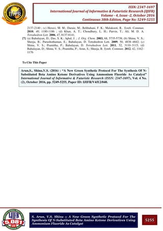 5255
ISSN: 2347-1697
International Journal of Informative & Futuristic Research (IJIFR)
Volume - 4, Issue -2, October 2016
Continuous 38th Edition, Page No: 5249-5255
S. Arun, V.S. Shinu :: A New Green Synthetic Protocol For The
Synthesis Of N-Substituted Beta Amino Ketone Derivatives Using
Ammonium Fluoride As Catalyst
2137-2140 ; (c) Heravi, M. M.; Daraie, M.; Behbahani, F. K.; Malakooti, R.. Synth. Commun.
2010, 40, 1180-1186 ; (d) Khan, A. T.; Choudhury, L. H.; Parvin, T.; Ali, M. D. A.
Tetrahedron Lett. 2006, 47, 8137-8141.
[7] (a) Bahulayan, D.; Das, S. K.; Iqbal, J. ; J. Org. Chem. 2003, 68, 5735-5738; (b) Shinu, V. S.;
Sheeja, B.; Purushothaman, E.; Bahulayan, D. Tetrahedron Lett. 2009, 50, 4838–4842; (c)
Shinu, V. S.; Pramitha, P.; Bahulayan, D. Tetrahedron Lett. 2011, 52, 3110–3115; (d)
Bahulayan, D.; Shinu, V. S.; Pramitha, P.; Arun, S.; Sheeja, B. Synth. Commun. 2012, 42, 1162–
1176
To Cite This Paper
[1]Arun,S., Shinu,V.S. (2016) : “A New Green Synthetic Protocol For The Synthesis Of N-
Substituted Beta Amino Ketone Derivatives Using Ammonium Fluoride As Catalyst”
International Journal of Informative & Futuristic Research (ISSN: 2347-1697), Vol. 4 No.
(2), October 2016, pp. 5249-5255, Paper ID: IJIFR/V4/E2/040.
 
