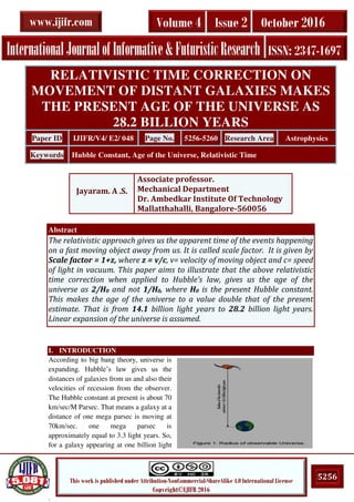 .
5256This work is published under Attribution-NonCommercial-ShareAlike 4.0 International License
Copyright©IJIFR 2016
InternationalJournalofInformative&FuturisticResearch ISSN: 2347-1697
Volume 4 Issue 2 October 2016www.ijifr.com
Abstract
The relativistic approach gives us the apparent time of the events happening
on a fast moving object away from us. It is called scale factor. It is given by
Scale factor = 1+z, where z = v/c, v= velocity of moving object and c= speed
of light in vacuum. This paper aims to illustrate that the above relativistic
time correction when applied to Hubble’s law, gives us the age of the
universe as 2/H0 and not 1/H0, where H0 is the present Hubble constant.
This makes the age of the universe to a value double that of the present
estimate. That is from 14.1 billion light years to 28.2 billion light years.
Linear expansion of the universe is assumed.
I. INTRODUCTION
According to big bang theory, universe is
expanding. Hubble’s law gives us the
distances of galaxies from us and also their
velocities of recession from the observer.
The Hubble constant at present is about 70
km/sec/M Parsec. That means a galaxy at a
distance of one mega parsec is moving at
70km/sec. one mega parsec is
approximately equal to 3.3 light years. So,
for a galaxy appearing at one billion light
RELATIVISTIC TIME CORRECTION ON
MOVEMENT OF DISTANT GALAXIES MAKES
THE PRESENT AGE OF THE UNIVERSE AS
28.2 BILLION YEARS
Paper ID IJIFR/V4/ E2/ 048 Page No. 5256-5260 Research Area Astrophysics
Keywords Hubble Constant, Age of the Universe, Relativistic Time
Jayaram. A .S.
Associate professor.
Mechanical Department
Dr. Ambedkar Institute Of Technology
Mallatthahalli, Bangalore-560056
 