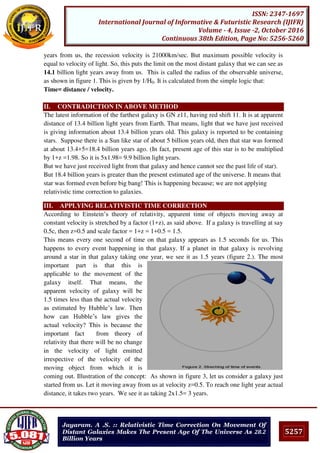 5257
ISSN: 2347-1697
International Journal of Informative & Futuristic Research (IJIFR)
Volume - 4, Issue -2, October 2016
Continuous 38th Edition, Page No: 5256-5260
Jayaram. A .S. :: Relativistic Time Correction On Movement Of
Distant Galaxies Makes The Present Age Of The Universe As 28.2
Billion Years
years from us, the recession velocity is 21000km/sec. But maximum possible velocity is
equal to velocity of light. So, this puts the limit on the most distant galaxy that we can see as
14.1 billion light years away from us. This is called the radius of the observable universe,
as shown in figure 1. This is given by 1/H0. It is calculated from the simple logic that:
Time= distance / velocity.
II. CONTRADICTION IN ABOVE METHOD
The latest information of the farthest galaxy is GN z11, having red shift 11. It is at apparent
distance of 13.4 billion light years from Earth. That means, light that we have just received
is giving information about 13.4 billion years old. This galaxy is reported to be containing
stars. Suppose there is a Sun like star of about 5 billion years old, then that star was formed
at about 13.4+5=18.4 billion years ago. (In fact, present age of this star is to be multiplied
by 1+z =1.98. So it is 5x1.98= 9.9 billion light years.
But we have just received light from that galaxy and hence cannot see the past life of star).
But 18.4 billion years is greater than the present estimated age of the universe. It means that
star was formed even before big bang! This is happening because; we are not applying
relativistic time correction to galaxies.
III. APPLYING RELATIVISTIC TIME CORRECTION
According to Einstein’s theory of relativity, apparent time of objects moving away at
constant velocity is stretched by a factor (1+z), as said above. If a galaxy is travelling at say
0.5c, then z=0.5 and scale factor = 1+z = 1+0.5 = 1.5.
This means every one second of time on that galaxy appears as 1.5 seconds for us. This
happens to every event happening in that galaxy. If a planet in that galaxy is revolving
around a star in that galaxy taking one year, we see it as 1.5 years (figure 2.). The most
important part is that this is
applicable to the movement of the
galaxy itself. That means, the
apparent velocity of galaxy will be
1.5 times less than the actual velocity
as estimated by Hubble’s law. Then
how can Hubble’s law gives the
actual velocity? This is because the
important fact from theory of
relativity that there will be no change
in the velocity of light emitted
irrespective of the velocity of the
moving object from which it is
coming out. Illustration of the concept: As shown in figure 3, let us consider a galaxy just
started from us. Let it moving away from us at velocity z=0.5. To reach one light year actual
distance, it takes two years. We see it as taking 2x1.5= 3 years.
 